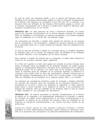 En caso de existir una diferencia debido a que el importe del Impuesto sobre las
      Utilidades de las Empresas efectivamente pagado es mayor al Impuesto Complementario
      de la Minería, esta diferencia se consolidará a favor del fisco. Por el contrario, si el
      Impuesto sobre las Utilidades de las Empresas efectivamente pagado es menor que
      el Impuesto Complementario de la Minería, el sujeto pasivo pagará la diferencia como
      Impuesto Complementario de la Minería.

      ARTICULO 101°. En cada operación de venta o exportación realizada, los sujetos
      pasivos del Impuesto Complementario de la Minería pagarán anticipos del Impuesto
      sobre las Utilidades de las Empresas, en importes equivalentes a los montos liquidados
      según lo establecido en el artículo 98° del presente Código.

      Los compradores de minerales y metales serán agentes de retención de los anticipos
      que les correspondan a sus proveedores y pagarán los anticipos retenidos al momento
      de la exportación junto con su propio anticipo del Impuesto sobre las Utilidades de las
      Empresas.

      En caso de venta de minerales o metales en el mercado interno, el vendedor traspasará
      al comprador junto con su anticipo del Impuesto sobre las Utilidades de las Empresas
      los montos retenidos a sus proveedores por el mismo concepto.

      Para computar el importe del anticipo que le corresponda, el sujeto pasivo deducirá el
      monto de los anticipos retenidos según reglamento.

      Si al final de la gestión el monto total pagado por concepto de dichos anticipos fuere
      menor al Impuesto sobre las Utilidades de las Empresas liquidado, los sujetos pasivos
      pagarán la correspondiente diferencia al momento de la presentación de la respectiva
      declaración jurada. Por el contrario si el monto total de los anticipos pagados fuere
      mayor al Impuesto sobre las Utilidades de las Empresas liquidado, la diferencia se
      computará como crédito fiscal en favor del contribuyente, pudiendo utilizarse para el
      pago del Impuesto Complementario de la Minería de la misma gestión o del Impuesto
      sobre las Utilidades de las Empresas de la siguiente gestión fiscal, a su elección.

      Las empresas que manufacturen productos a base de minerales o metales empozarán
      los anticipos del Impuesto sobre las Utilidades de las Empresas retenidos a sus
      proveedores en la forma y plazos que establezca el reglamento. El Poder Ejecutivo
      podrá liberar a dichas empresas de la obligación de retener a sus proveedores los
      anticipos del Impuesto sobre las Utilidades de las Empresas según el tipo de mineral
      o metal empleado en sus actividades de manufactura.

      ARTICULO 102°. Un importe equivalente al Impuesto Complementario de la Minería
      se destina en su integridad a los departamentos productores de minerales o metales,
      por concepto de regalía minera departamental. A tal efecto simultáneamente a su
      recaudación, el importe de los anticipos del Impuesto sobre las Utilidades de las
      Empresas se transferirá automáticamente a las cuentas corrientes fiscales de las
      prefecturas.

      Cuando los sujetos pasivos de este impuesto produzcan minerales o metales
      originados en varios departamentos productores, dichos importes se distribuirán entre
      ellos en la proporción que corresponda a la producción departamental del contribuyente.



214
 