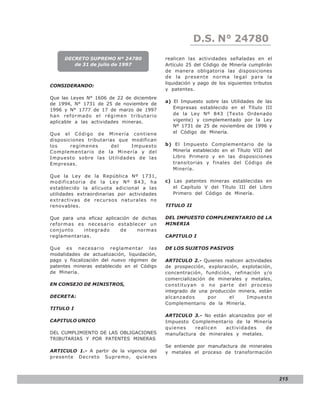 LEY N° 843
                                                         D.S. N° 24780
     DECRETO SUPREMO Nº 24780                realicen las actividades señaladas en el
        de 31 de julio de 1997               Artículo 25 del Código de Minería cumplirán
                                             de manera obligatoria las disposiciones
                                             de la presente norma legal para la
                                             liquidación y pago de los siguientes tributos
CONSIDERANDO:
                                             y patentes.
Que las Leyes N° 1606 de 22 de diciembre
                                             a) El Impuesto sobre las Utilidades de las
de 1994, N° 1731 de 25 de noviembre de
1996 y N° 1777 de 17 de marzo de 1997           Empresas establecido en el Título III
han reformado e l ré gime n trib utario         de la Ley Nº 843 (Texto Ordenado
aplicable a las actividades mineras.            vigente) y complementado por la Ley
                                                Nº 1731 de 25 de noviembre de 1996 y
Que e l Código de Mine ría co ntiene            el Código de Minería.
disposiciones tributarias que modifican
los     regímenes      del    Impuesto       b) El Impuesto Complementario de la
Complementario de la Minería y del             Minería establecido en el Título VIII del
Impuesto sobre las Utilidades de las           Libro Primero y en las disposiciones
Empresas.                                      transitorias y finales del Código de
                                               Minería.
Que la Ley de la República Nº 1731,
modificatoria de la Ley Nº 843, ha           c) Las patentes mineras establecidas en
establecido la alícuota adicional a las         el Capítulo V del Título III del Libro
utilidades extraordinarias por actividades      Primero del Código de Minería.
extractivas de recursos naturales no
renovables.                                  TITULO II

Que para una eficaz aplicación de dichas     DEL IMPUESTO COMPLEMENTARIO DE LA
reformas es necesario establecer un          MINERIA
conjunto    integrado     de     normas
reglamentarias.                              CAPITULO I

Que es necesario reglamentar las             DE LOS SUJETOS PASIVOS
modalidades de actualización, liquidación,
pago y fiscalización del nuevo régimen de    ARTICULO 2.- Quienes realicen actividades
patentes mineras establecido en el Código    de prospección, exploración, explotación,
de Minería.                                  concentración, fundición, refinación y/o
                                             comercialización de minerales y metales,
EN CONSEJO DE MINISTROS,                     constituyan o no parte del proceso
                                             integrado de una producción minera, están
DECRETA:                                     alcanzados       por     el    Impuesto
                                             Complementario de la Minería.
TITULO I
                                             ARTICULO 3.- No están alcanzados por el
CAPITULO UNICO                               Impuesto Complementario de la Minería
                                             quienes    realicen  actividades    de
DEL CUMPLIMIENTO DE LAS OBLIGACIONES         manufactura de minerales y metales.
TRIBUTARIAS Y POR PATENTES MINERAS
                                             Se entiende por manufactura de minerales
ARTICULO 1.- A partir de la vigencia del     y metales el proceso de transformación
presente Decreto Supremo, quienes



                                                                                             215
 