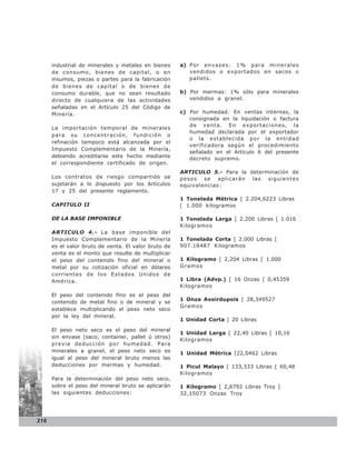 industrial de minerales y metales en bienes     a) Por envases: 1% para minerales
      de consumo, bienes de capital, o en                vendidos o exportados en sacos o
      insumos, piezas o partes para la fabricación       pallets.
      de bienes de capital o de bienes de
      consumo durable, que no sean resultado          b) Por mermas: 1% sólo para minerales
      directo de cualquiera de las actividades           vendidos a granel.
      señaladas en el Artículo 25 del Código de
      Minería.                                        c) Por humedad: En ventas internas, la
                                                         consignada en la liquidación o factura
                                                         de venta. En exportaciones, la
      La importación temporal de minerales
                                                         humedad declarada por el exportador
      para su concentración, fundición o
                                                         o la establecida por la entidad
      refinación tampoco está alcanzada por el
                                                         verificadora según el procedimiento
      Impuesto Complementario de la Minería,
                                                         señalado en el Artículo 6 del presente
      debiendo acreditarse este hecho mediante           decreto supremo.
      el correspondiente certificado de origen.
                                                      ARTICULO 5.- Para la determinación de
      Los contratos de riesgo compartido se           pesos se aplicarán las siguientes
      sujetarán a lo dispuesto por los Artículos      equivalencias:
      17 y 25 del presente reglamento.
                                                      1 Tonelada Métrica [ 2.204,6223 Libras
      CAPITULO II                                     [ 1.000 kilogramos

      DE LA BASE IMPONIBLE                            1 Tonelada Larga [ 2.200 Libras [ 1.016
                                                      Kilogramos
      ARTICULO 4.- La base imponible del
      Impuesto Complementario de la Minería           1 Tonelada Corta [ 2.000 Libras [
      es el valor bruto de venta. El valor bruto de   907.18487 Kilogramos
      venta es el monto que resulte de multiplicar
      el peso del contenido fino del mineral o        1 Kilogramo [ 2,204 Libras [ 1.000
      metal por su cotización oficial en dólares      Gramo s
      corrientes de los Estados Unidos de
      América.                                        1 Libra (Advp.) [ 16 Onzas [ 0,45359
                                                      Kilogramos
      El peso del contenido fino es el peso del
                                                      1 Onza Avoirdupois [ 28,349527
      contenido de metal fino o de mineral y se
                                                      Gramo s
      establece multiplicando el peso neto seco
      por la ley del mineral.
                                                      1 Unidad Corta [ 20 Libras

      El peso neto seco es el peso del mineral
                                                      1 Unidad Larga [ 22,40 Libras [ 10,16
      sin envase (saco, container, pallet ú otros)
                                                      Kilogramos
      previa deducción por humedad. Para
      minerales a granel, el peso neto seco es        1 Unidad Métrica [22,0462 Libras
      igual al peso del mineral bruto menos las
      deducciones por mermas y humedad.               1 Picul Malayo [ 133,333 Libras [ 60,48
                                                      Kilogramos
      Para la determinación del peso neto seco,
      sobre el peso del mineral bruto se aplicarán    1 Kilogramo [ 2,6792 Libras Troy [
      las siguientes deducciones:                     32,15073 Onzas Troy




216
 