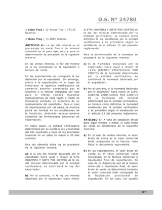 D.S. N° N° 843
                                                              LEY 24780
1 Libra Troy [ 12 Onzas Troy [ 373,25         al 97% (NOVENTA Y SIETE POR CIENTO) de
Gramo s                                       la ley del mineral determinada por la
                                              entidad verificadora, se tomará como
1 Onza Troy [ 31,1035 Gramos                  definitiva la ley establecida por la entidad
                                              verificadora y se procederá según lo
  R.N.D. Nº 10-0012-04
ARTICULO 6.- La ley del mineral es el         establecido en el artículo 13 del presente
porcentaje de metal fino o de mineral         reglamento.
contenido en el peso neto seco y para su
determinación se procederá de la siguiente    Para la determinación de la humedad se
manera:                                       procederá de la siguiente manera:

En las ventas internas, la ley del mineral    a) Si la humedad declarada por el
es la ley consignada en la liquidación o         exportador fuera igual o menor al
factura de venta.                                125% (CIENTO VEINTICINCO POR
                                                 CIENTO) de la humedad determinada
En las exportaciones se consignará la ley        por la entidad verificadora, se
declarada por el exportador. Sin embargo,        confirmará la humedad declarada por
previo a la exportación, en el lugar de          el exportador.
embarque la agencia verificadora de
comercio exterior contratada por el           b) Por el contrario, si la humedad declarada
Gobierno o la entidad designada por este         por el exportador fuera mayor al 125%
para    el   efecto   tomará     muestras        (CIENTO VEINTICINCO POR CIENTO)
representativas de cada vagón o medio de         de     la   humedad        del   mineral
transporte utilizado, en presencia de un         determinada por la entidad verificadora,
representante del exportador. Para el caso       se tomará como definitiva la humedad
de exportaciones por vía aérea, la muestra       establecida por la entidad verificadora
podrá ser tomada en las instalaciones de         y se procederá según lo establecido en
la fundición, debiendo necesariamente            el artículo 13 del presente reglamento.
cumplirse las formalidades aduaneras de
exportación.                                  ARTICULO 7.- A falta de cotización oficial
                                              para algún mineral o metal, el valor bruto
En estos casos, la entidad verificadora       de venta se establecerá de la siguiente
determinará por su cuenta la ley y humedad    manera:
del lote exportado a base de las precitadas
muestras en un plazo no mayor a 30 días       a) En el    caso de ventas internas, el valor
corridos.                                        bruto     de venta es el valor comercial
                                                 total    consignado en la factura, nota
Una vez obtenida dicha ley se procederá          fiscal   o documento equivalente.
de la siguiente manera:
                                              b) En las exportaciones, el valor bruto de
a) Si la Ley del mineral declarada por el        venta es el valor comercial total
exportador fuera igual o mayor al 97%            consignado en la factura comercial o
(NOVENTA Y SIETE POR CIENTO) de la ley           liquidación final de exportación. En
del mineral determinada por la entidad           caso de no disponerse aún de la factura
verificadora, se confirmará la ley del           comercial o liquidación final, el valor
exportador.                                      bruto de venta se determinará tomando
                                                 el valor comercial total consignado en
b) Por el contrario, si la ley del mineral       la    liquidación    provisional     de
declarada por el exportador fuera menor          exportación. En tal caso, los sujetos




                                                                                              217
 