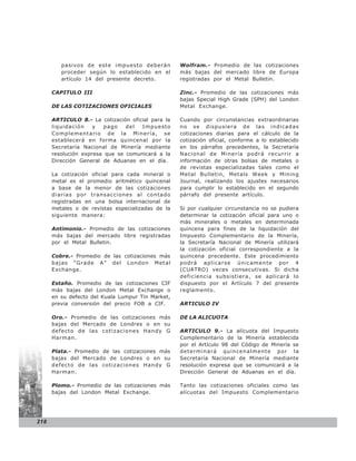 pasivos de este impuesto deberán          Wolfram.- Promedio de las cotizaciones
         proceder según lo establecido en el       más bajas del mercado libre de Europa
         artículo 14 del presente decreto.         registradas por el Metal Bulletin.

      CAPITULO III                                 Zinc.- Promedio de las cotizaciones más
                                                   bajas Special High Grade (SPH) del London
      DE LAS COTIZACIONES OFICIALES                Metal Exchange.

      ARTICULO 8.- La cotización oficial para la   Cuando por circunstancias extraordinarias
      liquidación    y   pago   del  Impuesto      no se dispusiera de las indicadas
      Complementario de la Minería, se             cotizaciones diarias para el cálculo de la
      establecerá en forma quincenal por la        cotización oficial, conforme a lo establecido
      Secretaría Nacional de Minería mediante      en los párrafos precedentes, la Secretaría
      resolución expresa que se comunicará a la    Nacional de Minería podrá recurrir a
      Dirección General de Aduanas en el día.      información de otras bolsas de metales o
                                                   de revistas especializadas tales como el
      La cotización oficial para cada mineral o    Metal Bulletin, Metals Week y Mining
      metal es el promedio aritmético quincenal    Journal, realizando los ajustes necesarios
      a base de la menor de las cotizaciones       para cumplir lo establecido en el segundo
      diarias por transacciones al contado         párrafo del presente artículo.
      registradas en una bolsa internacional de
      metales o de revistas especializadas de la   Si por cualquier circunstancia no se pudiera
      siguiente manera:                            determinar la cotización oficial para uno o
                                                   más minerales o metales en determinada
      Antimonio.- Promedio de las cotizaciones     quincena para fines de la liquidación del
      más bajas del mercado libre registradas      Impuesto Complementario de la Minería,
      por el Metal Bulletin.                       la Secretaría Nacional de Minería utilizará
                                                   la cotización oficial correspondiente a la
      Cobre.- Promedio de las cotizaciones más     quincena precedente. Este procedimiento
      bajas “Grade A” del London Metal             podrá aplicarse únicamente por 4
      Exchange.                                    (CUATRO) veces consecutivas. Si dicha
                                                   deficiencia subsistiera, se aplicará lo
      Estaño. Promedio de las cotizaciones CIF     dispuesto por el Artículo 7 del presente
      más bajas del London Metal Exchange o        reglamento.
      en su defecto del Kuala Lumpur Tin Market,
      previa conversión del precio FOB a CIF.      ARTICULO IV

      Oro.- Promedio de las cotizaciones más       DE LA ALICUOTA
      bajas del Mercado de Londres o en su
      defecto de las cotizaciones Handy G          ARTICULO 9.- La alícuota del Impuesto
      Harman.                                      Complementario de la Minería establecida
                                                   por el Artículo 98 del Código de Minería se
      Plata.- Promedio de las cotizaciones más     determinará quincenalmente por la
      bajas del Mercado de Londres o en su         Secretaría Nacional de Minería mediante
      defecto de las cotizaciones Handy G          resolución expresa que se comunicará a la
      Harman.                                      Dirección General de Aduanas en el día.

      Plomo.- Promedio de las cotizaciones más     Tanto las cotizaciones oficiales como las
      bajas del London Metal Exchange.             alícuotas del Impuesto Complementario




218
 