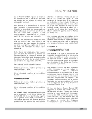 LEY N° 843
                                                             D.S. N° 24780
de la Minería tendrán vigencia a partir de       oficiales en dólares americanos por un
su publicación por la Secretaría Nacional        factor de corrección igual al 50%
de Minería en un órgano de prensa de             (CINCUENTA POR CIENTO) de la tasa anual
circulación nacional.                            de inflación de los Estados Unidos de
                                                 Norteamérica operada entre el 1 de julio y
Para efectos de la aplicación de la alícuota     el 30 de junio anterior al cierre de cada
del Impuesto Complementario de la                gestió n fiscal, medid a a b ase de la
Minería, se entenderá por concentrado de         variación en el Indice de Precios al por
plata todo aquel concentrado en el que la        Mayor establecida por la Reserva Federal
ley de plata sea superior a 200                  de dicho país.
(DOSCIENTOS) decimarcos ó 20.000
(VEINTE MIL) gramos por tonelada.                Las nuevas escalas ajustadas serán
                                                 aprobadas mediante resolución expresa y
La plata en concentrados plomo-zinc-plata        deberán publicarse en un órgano de prensa
que no reúnan las características de             de circulación nacional, por lo menos un
concentrado de plata pagará la alícuota          mes antes del inicio de cada gestión fiscal.
del zinc o del plomo, según sea el zinc o
el plomo el elemento de mayor valor              CAPITULO V
comercial.
                                                 DE LA LIQUIDACION Y PAGO
Entre tanto se establezcan las escalas
para el resto de minerales y metales no          ARTICULO 11.- Para la liquidación del
determinadas en el Código de Minería, en         Impuesto Complementario de la Minería,
aplicación del Artículo 6 de las disposiciones   en cada operación de venta o exportación
transitorias y finales del precitado Código      se aplicará sobre la base imponible la
se aplicarán las siguientes alícuotas.           alícuota determinada según lo dispuesto
                                                 por el Artículo 97 del Código de Minería y
Para ventas en el mercado interno:               el presente reglamento.


Metales preciosos, piedras preciosas y           Los sujetos pasivos de este impuesto
semipreciosas 1.80%                              están obligados a registrar todas sus
                                                 liquidaciones       del        Impuesto
Otros minerales metálicos y no metálicos         Complementario de la Minería en el libro
0.60%                                            denominado Ventas Brutas-Control ICM.
                                                 Asimismo, en sus compras de minerales y
                                                 metales registrarán el importe del
Para exportaciones:
                                                 Impuesto Complementario de la Minería
                                                 liquidado por sus proveedores, el mismo
Metales preciosos, piedras preciosas y
                                                 que se registrará en el libro denominado
semipreciosas 3%
                                                 Compras-Control ICM.
Otros minerales metálicos y no metálicos
                                                 El libro de Ventas Brutas-Control ICM
1%
                                                 registrará el número de asiento, fecha de
                                                 la operación de venta, origen del mineral,
ARTICULO 10.- A los fines de la aplicación
                                                 nombre o razón social del comprador,
de lo dispuesto en el último párrafo del
                                                 número de RUC, domicilio, peso bruto,
Artículo 98 del Código de Minería, a partir
                                                 peso neto seco, ley del mineral, peso del
de la gestión fiscal 1998 y siguientes, la
                                                 contenido fino, cotización oficial, valor bruto
Secretaría Nacional de Minería ajustará          de venta y monto del Impuesto
anualmente las escalas de cotizaciones           Complementario de la Minería liquidado




                                                                                                   219
 