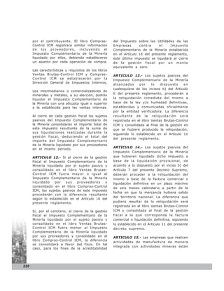 por el contribuyente. El libro Compras-          del Impuesto sobre las Utilidades de las
      Control ICM registrará similar información       Empresas       contra     el    Impuesto
      de los proveedores, incluyendo el                Complementario de la Minería establecida
      Impuesto Complementario de la Minería            en el Artículo 16 del presente reglamento,
      liquidado por ellos, debiendo establecerse       este último impuesto se liquidará al cierre
      un asiento por cada operación de compra.         de la gestión fiscal por un monto
                                                       equivalente a cero.
      Las características y requisitos de los libros
      Ventas Brutas-Control ICM y Compras-             ARTICULO 13.- Los sujetos pasivos del
      Control ICM se establecerán por la               Impuesto Complementario de la Minería
      Dirección General de Impuestos Internos.
                                                       alcanzados     por     lo   dispuesto    en
                                                       cualesquiera de los incisos b) del Artículo
      Los intermediarios o comercializadores de
                                                       6 del presente reglamento, procederán a
      minerales y metales, a su elección, podrán
      liquidar el Impuesto Complementario de           la reliquidación inmediata del mismo a
      la Minería con una alícuota igual o superior     base de la ley y/o humedad definitivas,
      a la establecida para las ventas internas.       establecidas y comunicadas oficialmente
                                                       por la entidad verificadora. La diferencia
      Al cierre de cada gestión fiscal los sujetos     resultante de la reliquidación será
      pasivos del Impuesto Complementario de           registrada en el libro Ventas Brutas-Control
      la Minería consolidarán el importe total de      ICM y consolidada al final de la gestión en
      este impuesto resultante de la suma de           que se hubiere producido la reliquidación,
      sus liquidaciones realizadas durante la          siguiendo lo establecido en el Artículo 11
      gestión fiscal, deduciendo el total del
                                                       del presente reglamento.
      importe del Impuesto Complementario
      de la Minería liquidado por sus proveedores
                                                       ARTICULO 14.- Los sujetos pasivos del
      en el mismo período.
                                                       Impuesto Complementario de la Minería
      ARTICULO 12.- Si al cierre de la gestión         que hubieren liquidado dicho impuesto a
      fiscal el Impuesto Complementario de la          base de la liquidación provisional, de
      Minería liquidado por el sujeto pasivo y         acuerdo a lo dispuesto por el inciso b) del
      consolidado en el libro Ventas Brutas-           Artículo 7 del presente Decreto Supremo,
      Control ICM fuera mayor o igual al               deberán proceder a la reliquidación del
      Impuesto Complementario de la Minería            mismo a base de la factura comercial o
      liquidado    por   sus   proveedores    y        liquidación definitiva en un plazo máximo
      consolidado en el libro Compras-Control          de seis meses calendario a partir de la
      ICM, los sujetos pasivos de este impuesto
                                                       fecha en que la mercancía hubiera salido
      procederán con la diferencia resultante
                                                       del territorio nacional. La diferencia que
      según lo establecido en el Artículo 16 del
      presente reglamento.                             pudiera resultar de la reliquidación será
                                                       registrada en el libro Ventas Brutas-Control
      Si, por el contrario, al cierre de la gestión    ICM y consolidada al final de la gestión
      fiscal el Impuesto Complementario de la          fiscal a la que corresponda la factura
      Minería liquidado por el sujeto pasivo y         comercial o liquidación definitiva, siguiendo
      consolidado en el libro Ventas Brutas-           lo establecido en el Artículo 11 del presente
      Control ICM fuera menor al Impuesto              decreto supremo.
      Complementario de la Minería liquidado
      por sus proveedores y consolidado en el          ARTICULO 15.- Las empresas que realicen
      libro Compras-Control ICM, la diferencia
                                                       actividades de manufactura de manera
      se consolidará a favor del fisco. En tal
                                                       integrada con actividades mineras están
      caso, para los fines de la acreditabilidad




220
 