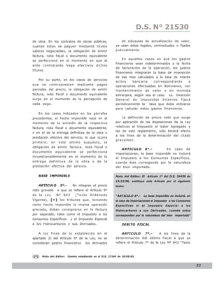 D.S. N° N° 843
                                                                                  LEY 21530

de obra. En los contratos de obras públicas,                     de cláusulas de actualización de valor,
cuando éstas se paguen mediante títulos                       ya sean éstas legales, contractuales o fijadas
valores negociables, la obligación de emitir                  judicialmente.
factura, nota fiscal o documento equivalente
                                                                  En aquellos casos en que los gastos
se perfecciona en el momento en que el
                                                              financieros sean indeterminados a la fecha
ente contratante haga efectivos dichos
                                                              de facturación de la operación, los gastos
títulos.
                                                              financieros integrarán la base de imposición
                                                              de ese mes calculados a la tasa de interés
      Por su parte, en los casos de servicios
                                                              activa     bancaria    correspondiente     a
que     se   contrapresten         mediante      pagos        operaciones efectuadas en Bolivianos, con
parciales del precio, la obligación de emitir                 mantenimiento de valor o en moneda
factura, nota fiscal o documento equivalente                  extranjera, según sea el caso. La Dirección
surge en el momento de la percepción de                       General de Impuestos Internos fijará
cada pago.                                                    periódicamente la tasa que deba utilizarse
                                                              para calcular estos gastos financieros.
      En los casos indicados en los párrafos
precedentes, el hecho imponible nace en el                        La definición de precio neto que surge
momento de la emisión de la respectiva                        por aplicación de las disposiciones de la Ley
factura, nota fiscal o documento equivalente,                 relativas al Impuesto al Valor Agregado y
                                                              las de este reglamento, sólo tendrá efecto
o en el de la entrega definitiva de la obra o
                                                              a los fines de la determinación del citado
prestación efectiva del servicio, lo que ocurra
                                                              gravamen.
primero;      en    este     último      supuesto,    la
obligación de emitir factura, nota fiscal o
                                                                 ARTICULO 6º.-             En caso de
documento          equivalente      se    perfecciona
                                                              importaciones, la base imponible no incluirá
incuestionablemente en el momento de la                       el Impuesto a los Consumos Específicos,
entrega definitiva de la obra o de la                         cuando éste corresponda por la naturaleza
prestación efectiva del servicio.                             del bien importado.

      BASE IMPONIBLE                                          Nota del Editor: El Artículo 1º del D.S. 24438 de
                                                              13/12/96, sustituye este Artículo por el siguiente
      ARTICULO       5º.-      No integran el precio          texto:
neto gravado        a que se refiere el Artículo 5º
de la L e y        Nº 843        (Texto Ordenado              “ARTICULO 6º.-         La base imponible no incluirá, en
Vigente), ( * ) los tributos que, teniendo                    el caso de importaciones el Impuesto a los Consumos
como hecho imponible la misma operación                       Específicos      ni   el   Impuesto   Especial   a   los
gravada, deban consignarse en la factura                      Hidrocarburos y sus Derivados, cuando estos
por separado, tales como el Impuesto a los                    correspondan por la naturaleza del bien importado”
Consumos Específicos          y el Impuesto Especial
a los Hidrocarburos y sus Derivados.                              DEBITO FISCAL

      A los fines de lo establecido en el                          ARTICULO 7º.-          A los fines de la
apartado 2) del Artículo 5º de la Ley, no se                  determinación del débito fiscal a que se
consideran gastos financieros            los derivados        refiere el Artículo 7º de la Ley Nº 843 “Texto



(*)     Nota del Editor:    Cambio establecido en el D.S. 27190 de 30/09/03.


                                                                                                                         23
 