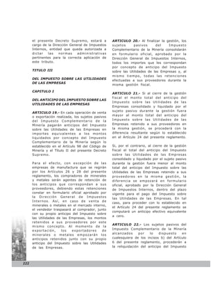 el presente Decreto Supremo, estará a          ARTICULO 20.- Al finalizar la gestión, los
      cargo de la Dirección General de Impuestos     sujetos     pasivos      del    Impuesto
      Internos, entidad que queda autorizada a       Complementario de la Minería consolidarán
      dictar   las   normas     administrativas      en formulario oficial, aprobado por la
      pertinentes para la correcta aplicación de     Dirección General de Impuestos Internos,
      este tributo.                                  todos los importes que les correspondan
                                                     por concepto de anticipo del Impuesto
      TITULO III                                     sobre las Utilidades de las Empresas y, al
                                                     mismo tiempo, todas las retenciones
      DEL IMPUESTO SOBRE LAS UTILIDADES              efectuadas a sus proveedores durante la
      DE LAS EMPRESAS
                                                     misma gestión fiscal.

      CAPITULO I
                                                     ARTICULO 21.- Si al cierre de la gestión
                                                     fiscal el monto total del anticipo del
      DEL ANTICIPO DEL IMPUESTO SOBRE LAS
                                                     Impuesto sobre las Utilidades de las
      UTILIDADES DE LAS EMPRESAS
                                                     Empresas consolidado y liquidado por el
                                                     sujeto pasivo durante la gestión fuera
      ARTICULO 19.- En cada operación de venta
      o exportación realizada, los sujetos pasivos   mayor al monto total del anticipo del
      del Impuesto Complementario de la              Impuesto sobre las Utilidades de las
      Minería pagarán anticipos del Impuesto         Empresas retenido a sus proveedores en
      sobre las Utilidades de las Empresas en        la misma gestión, se procederá con la
      importes equivalentes a los montos             diferencia resultante según lo establecido
      liquidados por concepto del Impuesto           en el Artículo 24 del presente reglamento.
      Complementario de la Minería según lo
      establecido en el Artículo 98 del Código de    Si, por el contrario, al cierre de la gestión
      Minería y el Título II del presente Decreto    fiscal el total del anticipo del Impuesto
      Supremo.                                       sobre las Utilidades de las Empresas
                                                     consolidado y liquidado por el sujeto pasivo
      Para el efecto, con excepción de las           durante la gestión fuera menor al monto
      empresas de manufactura que se regirán         total del anticipo del Impuesto sobre las
      por los Artículos 26 y 28 del presente         Utilidades de las Empresas retenido a sus
      reglamento, los compradores de minerales       proveedores en la misma gestión, la
      y metales serán agentes de retención de        diferencia se empozará en formulario
      los anticipos que correspondan a sus           oficial, aprobado por la Dirección General
      proveedores, debiendo estas retenciones        de Impuestos Internos, dentro del plazo
      constar en formulario oficial aprobado por     vigente para el pago del Impuesto sobre
      la Dirección General de Impuestos              las Utilidades de las Empresas. En tal
      Internos. Así, en caso de venta de
                                                     caso, para proceder con lo establecido en
      minerales o metales en el mercado interno,
                                                     el Artículo 24 del presente reglamento se
      el vendedor traspasará al comprador, junto
                                                     computará un anticipo efectivo equivalente
      con su propio anticipo del Impuesto sobre
                                                     a cero.
      las Utilidades de las Empresas, los montos
      retenidos a sus proveedores por este
                                                     ARTICULO 22.- Los sujetos pasivos del
      mismo concepto. Al momento de la
      exportación,     los   exportadores     de     Impuesto Complementario de la Minería
      mi nerale s o me tale s e mpozarán lo s        alcanzados      por   lo    dispuesto   en
      anticipos retenidos junto con su propio        cualesquiera de los incisos b) del Artículo
      anticipo del Impuesto sobre las Utilidades     6 del presente reglamento, procederán a
      de las Empresas.                               la reliquidación del anticipo del Impuesto




222
 