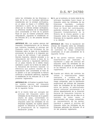 D.S. N° N° 843
                                                                 LEY 24780
sobre las Utilidades de las Empresas a          b) Si, por el contrario, el monto total de los
base de la ley y/o humedad definitivas             anticipos liquidados fuera mayor al
establecidas por la entidad verificadora,          Impuesto sobre las Utilidades de las
en un plazo no mayor a 5 (CINCO) días              Empresas        liq uid ado ,   cualquie r
calendario a partir de su comunicación             diferencia se computará como crédito
oficial por la referida entidad verificadora.      fiscal en favo r d el co ntribuyente ,
La diferencia resultante de la reliquidación       pudiendo utilizarse para el pago del
será consolidada al final de la gestión            Impuesto Complementario de la
fiscal en que se hubiere producido dicha           Minería de la misma gestión o del
reliquidación, siguiendo lo establecido en         Impuesto sobre las Utilidades de las
los Artículos 20 y 21 del presente decreto         Empresas de la siguiente gestión fiscal,
supremo.                                           a su elección.

ARTICULO 23.- Los sujetos pasivos del           ARTICULO 25.- Para la liquidación del
Impuesto Complementario de la Minería           anticipo del Impuesto sobre las Utilidades
que hubieren liquidado el anticipo del          de las Empresas, las partes suscribientes
Impuesto sobre las Utilidades de las            de contratos de riesgo compartido
Empresas sobre la base de la liquidación        constituidos en el país procederán de la
provisional, de acuerdo a lo dispuesto por      siguiente forma:
el inciso b) del Artículo 7 del presente
Decreto Supremo, deberán proceder a la          a) S i l a s p a r t e s r e a l i z a n v e n t a s o
reliquidación del mismo a base de la               exportaciones         por        separado,        la
factura comercial o liquidación definitiva
                                                   liquidación y pago del anticipo del
en un plazo máximo de 6 (SEIS) meses
                                                   Impuesto sobre las Utilidades de las
calendario a partir de la fecha de salida de
                                                   Empresas se sujetarán a lo establecido
la mercancía del territorio nacional. La
                                                   en los Artículos 19 al 23 del presente
diferencia que pudiere resultar de la
                                                   reglamento.
reliquidación será consolidada al final de
la gestión a la que corresponda la factura
                                                b) Cuando por efecto del contrato las
comercial o liquidación definitiva, siguiendo
                                                   ventas      o  exportaciones      deban
lo establecido en los Artículos 20 y 21 del
                                                   realizarse     a    no mb re    de    la
presente reglamento.
                                                   denominación o del administrador del
                                                   riesgo compartido, para la distribución
ARTICULO 24.- Al finalizar la gestión fiscal,
                                                   proporcional del anticipo del Impuesto
los sujetos pasivos del Impuesto
                                                   sobre las Utilidades de las Empresas
Complementario de la Minería procederán
                                                   entre las partes, el administrador
de la siguiente forma:
                                                   deberá comunicar previamente a la
a) Si el monto total por concepto del              oficina departamental de la Dirección
   anticipo del Impuesto sobre las                 General de Impuestos Internos la
   Utilidades de las Empresas de la gestión        participación de cada una de ellas en el
   objeto de pago, consolidado en                  co ntrato .   En   esto s    caso s,  el
   formulario oficial, fuera menor al              administrador del riesgo compartido,
   Impuesto sobre las Utilidades de las            en representación de las partes,
   Empresas liquidado, los sujetos pasivos         liquidará y pagará el anticipo del
   pagarán la diferencia al momento de             Impuesto sobre las Utilidades de las
   la presentación de la respectiva                Empresas aplicando los Artículos 19 al
   declaración jurada.                             24 del presente reglamento.




                                                                                                          223
 