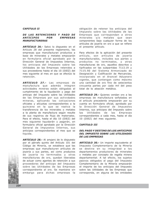 CAPITULO II                                    obligación de retener los anticipos del
                                                     Impuesto sobre las Utilidades de las
      DE LAS RETENCIONES Y PAGO DE                   Empresas que correspondan a otros
      ANTICIPOS     POR   EMPRESAS                   minerales     y/o    metales    que   sean
      MANUFACTURERAS                                 componentes bajo cualquier forma de los
                                                     artículos de joyería en oro a que se refiere
      ARTICULO 26.- Salvo lo dispuesto en el         el presente artículo.
      Artículo 28 del presente reglamento, las
      empresas que manufacturan productos a          Para efectos de la aplicación del presente
      base de minerales y metales empozarán          artículo, son artículos de joyería
      en formulario oficial aprobado por la          manufacturados, incluidos sus partes y
      Dirección General de Impuestos Internos,       productos no terminados, y otras
      los anticipos del Impuesto sobre las           manufacturas de oro, aquellos descritos y
      Utilidades de las Empresas retenidos a         tipificados en las subpartidas 7113.19 y
      sus proveedores hasta el día 10 (DIEZ) del     7115.90 del Sistema Armonizado de
      mes siguiente al mes en que se efectúo la      Designación y Codificación de Mercancías,
      retención.                                     incorporado en el Arancel Aduanero
                                                     vigente, que contengan como máximo
      ARTICULO 27.- Las empresas de                  una cantidad de oro fino de setecientos
      manufactura       que   además     integren    cincuenta partes por cada mil del peso
      actividades mineras están obligadas al         total de la aleación metálica.
      cumplimiento de la liquidación y pago del
      anticipo del Impuesto sobre las Utilidades     ARTICULO 29.- Quienes vendan oro a las
      de las Empresas por sus actividades            empresas de manufactura señaladas en
      mineras, aplicando las cotizaciones            el artículo precedente empozarán por su
      oficiales y alícuotas correspondientes a la    cuenta en formulario oficial, aprobado por
      quincena en la que se realice la               la Dirección General de Impuestos
      transferencia de los minerales o metales       Internos, sus anticipos del Impuesto sobre
      a la planta de manufactura según resulte       las    Utilid ades   de    las   Empresas
      de sus registros de flujo de materiales.       correspondientes a cada mes, hasta el día
      Para el efecto, hasta el día 10 (DIEZ) del     10 (DIEZ) del mes siguiente.
      mes siguiente liquidarán y pagarán, en
      formulario oficial aprobado por la Dirección   CAPITULO III
      General de Impuestos Internos, sus
      anticipos correspondientes al mes que se       DEL PAGO Y DESTINO DE LOS ANTICIPOS
      liquida.                                       DEL IMPUESTO SOBRE LAS UTILIDADES
                                                     DE LAS EMPRESAS
      ARTICULO 28.- Al amparo de lo dispuesto
      por el párrafo quinto del Artículo 101 del     ARTICULO 30.- Un importe equivalente al
      Código de Minería, se establece que las        Impuesto Complementario de la Minería
      empresas que manufacturen artículos de         se destina en su integridad a los
      joyería y sus partes, así como productos       departamentos productores de minerales
      de joyería no terminados y otras               o metales por concepto de regalía minera
      manufacturas de oro, quedan liberadas          departamental. A tal efecto, los sujetos
      de actuar como agentes de retención a sus      pasivos obligados al pago del Impuesto
      proveedores del anticipo del Impuesto          Complementario de la Minería empozarán
      sobre las Utilidades de las Empresas           el importe de los anticipos del Impuesto
      correspondiente al oro. Se mantiene sin        sobre las Utilidades de las Empresas que
      embargo para dichas empresas la                corresponda, en alguna de las entidades




224
 