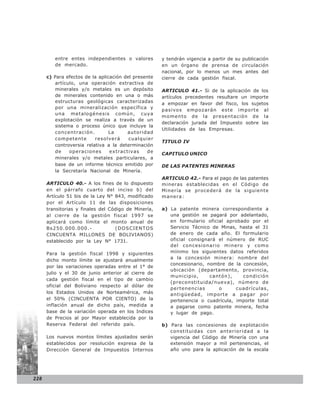 entre entes independientes o valores         y tendrán vigencia a partir de su publicación
         de mercado.                                  en un órgano de prensa de circulación
                                                      nacional, por lo menos un mes antes del
      c) Para efectos de la aplicación del presente   cierre de cada gestión fiscal.
          artículo, una operación extractiva de
          minerales y/o metales es un depósito        ARTICULO 41.- Si de la aplicación de los
          de minerales contenido en una o más         artículos precedentes resultare un importe
          estructuras geológicas caracterizadas       a empozar en favor del fisco, los sujetos
          por una mineralización específica y
                                                      pasivos empozarán este importe al
          una metalogénesis común, cuya
                                                      momento de la presentación de la
          explotación se realiza a través de un
                                                      declaración jurada del Impuesto sobre las
          sistema o proceso único que incluye la
                                                      Utilidades de las Empresas.
          concentración.         La     autoridad
          competente       resolverá     cualquier
                                                      TITULO IV
          controversia relativa a la determinación
          de    operaciones      extractivas     de   CAPITULO UNICO
          minerales y/o metales particulares, a
          base de un informe técnico emitido por      DE LAS PATENTES MINERAS
          la Secretaría Nacional de Minería.
                                                      ARTICULO 42.- Para el pago de las patentes
      ARTICULO 40.- A los fines de lo dispuesto       mineras establecidas en el Código de
      en el párrafo cuarto del inciso b) del          Minería se procederá de la siguiente
      Artículo 51 bis de la Ley N° 843, modificado    manera:
      por el Artículo 11 de las disposiciones
      transitorias y finales del Código de Minería,   a) La patente minera correspondiente a
      al cierre de la gestión fiscal 1997 se             una gestión se pagará por adelantado,
      aplicará como límite el monto anual de             en formulario oficial aprobado por el
      Bs250.000.000.-              (DOSCIENTOS           Servicio Técnico de Minas, hasta el 31
      CINCUENTA MILLONES DE BOLIVIANOS)                  de enero de cada año. El formulario
      establecido por la Ley N° 1731.                    oficial consignará el número de RUC
                                                         del concesionario minero y como
      Para la gestión fiscal 1998 y siguientes           mínimo los siguientes datos referidos
                                                         a la concesión minera: nombre del
      dicho monto límite se ajustará anualmente
                                                         concesionario, nombre de la concesión,
      por las variaciones operadas entre el 1° de
                                                         ubicación (departamento, provincia,
      julio y el 30 de junio anterior al cierre de
                                                         municipio,      cantón),    condición
      cada gestión fiscal en el tipo de cambio
                                                         (preconstituida/nueva), número de
      oficial del Boliviano respecto al dólar de
                                                         pertenencias       o      cuadrículas,
      los Estados Unidos de Norteamérica, más            antigüedad, importe a pagar por
      el 50% (CINCUENTA POR CIENTO) de la                pertenencia o cuadrícula, importe total
      inflación anual de dicho país, medida a            a pagarse como patente minera, fecha
      base de la variación operada en los Indices        y lugar de pago.
      de Precios al por Mayor establecida por la
      Reserva Federal del referido país.              b) Para las concesiones de explotación
                                                         constituidas con anterioridad a la
      Los nuevos montos límites ajustados serán          vigencia del Código de Minería con una
      establecidos por resolución expresa de la          extensión mayor a mil pertenencias, el
      Dirección General de Impuestos Internos            año uno para la aplicación de la escala




228
 