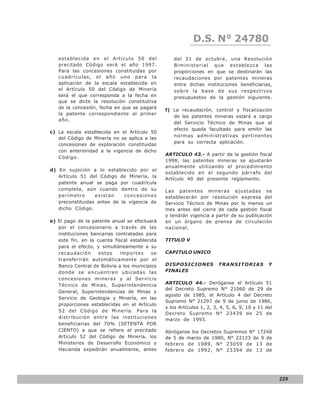 LEY N° 843
                                                           D.S. N° 24780
   establecida en el Artículo 50 del              del 31 de octubre, una Resolución
   precitado Código será el año 1997.             Biministerial que establezca las
   Para las concesiones constituidas por          proporciones en que se destinarán las
   cuadrículas, el año uno para la                recaudaciones por patentes mineras
   aplicación de la escala establecida en         entre dichas instituciones beneficiarias,
   el Artículo 50 del Código de Minería           sobre la base de sus respectivos
   será el que corresponda a la fecha en          presupuestos de la gestión siguiente.
   que se dicte la resolución constitutiva
   de la concesión, fecha en que se pagará
                                               f) La recaudación, control y fiscalización
   la patente correspondiente al primer
                                                  de las patentes mineras estará a cargo
   año.
                                                  del Servicio Técnico de Minas que al
                                                  efecto queda facultado para emitir las
c) La escala establecida en el Artículo 50
                                                  normas administrativas pertinentes
   del Código de Minería no se aplica a las
                                                  para su correcta aplicación.
   concesiones de exploración constituidas
   con anterioridad a la vigencia de dicho
                                               ARTICULO 43.- A partir de la gestión fiscal
   Código.
                                               1998, las patentes mineras se ajustarán
                                               anualmente utilizando el procedimiento
d) En sujeción a lo establecido por el
                                               establecido en el segundo párrafo del
   Artículo 51 del Código de Minería, la
                                               Artículo 40 del presente reglamento.
   patente anual se paga por cuadrícula
   completa, aún cuando dentro de su           Las patentes mineras ajustadas se
   perímetro      existan    concesiones       establecerán por resolución expresa del
   preconstituidas antes de la vigencia de     Servicio Técnico de Minas por lo menos un
   dicho Código.                               mes antes del cierre de cada gestión fiscal
                                               y tendrán vigencia a partir de su publicación
e) El pago de la patente anual se efectuará    en un órgano de prensa de circulación
   por el concesionario a través de las        nacional.
   instituciones bancarias contratadas para
   este fin, en la cuenta fiscal establecida   TITULO V
   para el efecto, y simultáneamente a su
   recaudación      estos    importes     se   CAPITULO UNICO
   transferirán automáticamente por el
   Banco Central de Bolivia a los municipios   DISPOSICIONES          TRANSITORIAS           Y
   donde se encuentren ubicadas las            FINALES
   concesiones mineras y al Servicio
   Técnico de Minas, Superintendencia          ARTICULO 44.- Deróganse el Artículo 51
                                               del Decreto Supremo N° 21060 de 29 de
   General, Superintendencias de Minas y
                                               agosto de 1985, el Artículo 4 del Decreto
   Servicio de Geología y Minería, en las
                                               Supremo N° 21297 de 9 de junio de 1986,
   proporciones establecidas en el Artículo
                                               y los Artículos 1, 2, 3, 4, 5, 6, 9, 10 y 11 del
   52 del Código de Minería. Para la
                                               Decreto Supremo N° 23439 de 25 de
   distribución entre las instituciones        marzo de 1993.
   beneficiarias del 70% (SETENTA POR
   CIENTO) a que se refiere el precitado       Abróganse los Decretos Supremos N° 17248
   Artículo 52 del Código de Minería, los      de 5 de marzo de 1980, N° 22123 de 9 de
   Ministerios de Desarrollo Económico y       febrero de 1989, N° 23059 de 13 de
   Hacienda expedirán anualmente, antes        febrero de 1992, N° 23394 de 13 de




                                                                                                  229
 