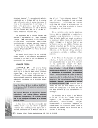 Ordenado Vigente”, (* ) se aplicará la alícuota             Ley Nº 843 “Texto Ordenado Vigente” (* ),
     establecida en el Artículo 15º de la misma,                 sobre el monto facturado de sus compras,
     sobre el precio neto de venta, contratos de                 importaciones      definitivas de bienes,
     obra y de prestaciones de servicios y de                    contratos de obras o prestaciones de
     toda otra prestación que se hubiese                         servicios, o toda otra prestación o insumo
     facturado, entendiéndose por tal el definido                alcanzado por el gravamen.
     por los Artículos 5º y 6º de la Ley Nº 843
     “Texto Ordenado Vigente” ( * ).                                  Si un contribuyente inscrito destinase
                                                                 bienes, obras, locaciones o prestaciones
         Lo dispuesto en el último párrafo del                   gravadas para donaciones o entregas a
     Artículo 7º de la Ley Nº 843 “Texto Ordenado
                                                                 título gratuito, dado que estas operaciones
     Vigente” ( * ) , procederá en los casos de
                                                                 no ocasionan débito fiscal, el contribuyente
     devoluciones, rescisiones, descuentos,
                                                                 deberá reintegrar en el período fiscal en que
     bonificaciones o rebajas logrados, respecto
                                                                 tal hecho ocurra, los créditos fiscales que
     de operaciones que hubieren dado lugar al
                                                                 hubiese computado por los bienes, servicios,
     cómputo del crédito fiscal previsto en el
                                                                 locaciones o prestaciones, empleados en la
     Artículo 8º de la Ley Nº 843 “Texto Ordenado
                                                                 obtención de los bienes, obras, locaciones
     Vigente” ( * ).
                                                                 o prestaciones donadas o cedidas a título
                                                                 gratuito.
         El débito fiscal surgirá de las facturas,
     notas fiscales o documentos equivalentes
     emitidos en el mes al que corresponda la                        A los fines de lo dispuesto en párrafo
     liquidación del impuesto.                                   anterior, el monto del crédito a reintegrar
                                                                 será actualizado sobre la base de la variación
           CREDITO FISCAL                                        de    la   cotización    oficial del    Dólar
                                                                 estadounidense con relación al Boliviano
          ARTICULO      8º.-   El crédito fiscal                 Nota del Editor:       El D.S. 27028 de 08/05/03,
     computable a que se refiere el Artículo 8º                  considerando lo establecido en la Ley 2434 de 21/12/
     inciso a) de la Ley Nº 843 “Texto Ordenado
                                                                 02, establece que las citas relativas a la actualización
     Vigente” ( * ) , es aquél originado en las
                                                                 en base a la variación del tipo de cambio del Boliviano
     compras, adquisiciones, contrataciones o
     importaciones definitivas alcanzadas por el                 respecto del dólar de los Estados Unidos de América,
     gravamen, vinculadas con la actividad sujeta                conforme a los procedimientos establecidos, se
     al tributo.                                                 entenderán referidas a la variación de las Unidades
                                                                 de Fomento de Vivienda – UFV, producida entre el
     Nota del Editor: El D.S. 25465 de 23/07/99 a
                                                                 último día hábil del mes anterior al que el
     través de su Artículo 23 establece la inclusión del
                                                                 crédito fue computado y el último día hábil
     siguiente texto:
                                                                 del mes anterior al que corresponda su
                                                                 reintegro.
     “El Servicio Nacional de Impuestos Internos
     establecerá     con carácter general, mediante
                                                                     Lo dispuesto en el inciso b) del Artículo
     Resolución Administrativa, los créditos fiscales
     que no se consideran vinculados a la actividad
                                                                 8º de la Ley Nº 843 “Texto Ordenado
     sujeta al tributo “                                         Vigente” ( * ) , procederá en caso de
                                                                 descuentos,      bonificaciones,    rebajas,
         A los fines de la determinación del                     devoluciones o rescisiones respecto de
     crédito fiscal a que se refiere el párrafo                  operaciones que hubieran dado lugar al
     anterior, los contribuyentes aplicarán la                   cómputo del débito fiscal previsto en el
     alícuota establecida en el Artículo 15º de la               Artículo 7º de la Ley.

     (*)   Nota del Editor:   Cambio establecido en el D.S. 27190 de 30/09/03.


24
 