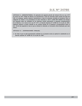 D.S. N° N° 843
                                                                      LEY 24780
ARTICULO 4.- (MANUFACTURAS). En aplicación del segundo párrafo del Artículo 96 de la Ley 1777
de marzo de 1977, Código de Minería, las manufacturas a base de minerales están exentas del pago del
ICM, sin embargo, quienes elaboren manufacturas a base de minerales extraídos de borateras tiene la
obligación de retener a los proveedores de estos minerales el 100 % (CIEN POR CIENTO) del Anticipo
del Impuesto sobre las utilidades de las empresas (monto equivalente al Impuesto Complementario
de la Minería), en el marco de la Ley Nº 1777 y el Decreto Supremo Nº 24780 de 31 de julio de 1997,
debiendo empozar el monto retenido en las cuentas fiscales de la Prefectura correspondiente hasta el
día 10 del mes siguiente al mes en que se efectuó la retención, en formulario oficial destinado para este
efecto.


ARTICULO 6.- (DISPOSICIONES FINALES).


I.- En Todo lo que no esté expresamente señalado en la presente norma se aplicará lo establecido en el
   Decreto supremo Nº 24780 de 31 de julio de 1997.




                                                                                                            231
 