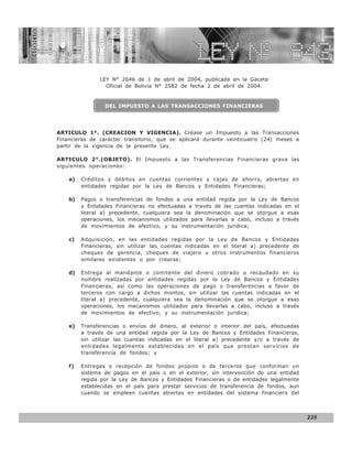 LEY N° 843


               LEY N° 2646 de 1 de abril de 2004, publicada en la Gaceta
                 Oficial de Bolivia N° 2582 de fecha 2 de abril de 2004.


                 DEL IMPUESTO A LAS TRANSACCIONES FINANCIERAS




ARTICULO 1°. (CREACION Y VIGENCIA). Créase un Impuesto a las Transacciones
Financieras de carácter transitorio, que se aplicará durante veinticuatro (24) meses a
partir de la vigencia de la presente Ley.

ARTICULO 2°.(OBJETO). El Impuesto a las Transferencias Financieras grava las
siguientes operaciones:

    a)   Créditos y débitos en cuentas corrientes y cajas de ahorro, abiertas en
         entidades regidas por la Ley de Bancos y Entidades Financieras;

    b)   Pagos o transferencias de fondos a una entidad regida por la Ley de Bancos
         y Entidades Financieras no efectuadas a través de las cuentas indicadas en el
         literal a) precedente, cualquiera sea la denominación que se otorgue a esas
         operaciones, los mecanismos utilizados para llevarlas a cabo, incluso a través
         de movimientos de efectivo, y su instrumentación jurídica;

    c)   Adquisición, en las entidades regidas por la Ley de Bancos y Entidades
         Financieras, sin utilizar las cuentas indicadas en el literal a) precedente de
         cheques de gerencia, cheques de viajero u otros instrumentos financieros
         similares existentes o por crearse;

    d)   Entrega al mandante o comitente del dinero cobrado o recaudado en su
         nombre realizadas por entidades regidas por la Ley de Bancos y Entidades
         Financieras, así como las operaciones de pago o transferencias a favor de
         terceros con cargo a dichos montos, sin utilizar las cuentas indicadas en el
         literal a) precedente, cualquiera sea la denominación que se otorgue a esas
         operaciones, los mecanismos utilizados para llevarlas a cabo, incluso a través
         de movimientos de efectivo, y su instrumentación jurídica;

    e)   Transferencias o envíos de dinero, al exterior o interior del país, efectuadas
         a través de una entidad regida por la Ley de Bancos y Entidades Financieras,
         sin utilizar las cuentas indicadas en el literal a) precedente y/o a través de
         entidades legalmente establecidas en el país que prestan servicios de
         transferencia de fondos; y

    f)   Entregas o recepción de fondos propios o de terceros que conforman un
         sistema de pagos en el país o en el exterior, sin intervención de una entidad
         regida por la Ley de Bancos y Entidades Financieras o de entidades legalmente
         establecidas en el país para prestar servicios de transferencia de fondos, aun
         cuando se empleen cuentas abiertas en entidades del sistema financiero del



                                                                                          235
 