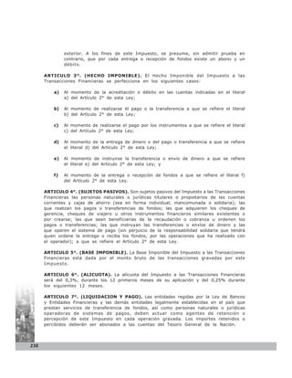 exterior. A los fines de este Impuesto, se presume, sin admitir prueba en
               contrario, que por cada entrega o recepción de fondos existe un abono y un
               débito.

      ARTICULO 3°. (HECHO IMPONIBLE). El Hecho Imponible del Impuesto a las
      Transacciones Financieras se perfecciona en los siguientes casos:

          a)   Al momento de la acreditación o débito en las cuentas indicadas en el literal
               a) del Artículo 2° de esta Ley;

          b)   Al momento de realizarse el pago o la transferencia a que se refiere el literal
               b) del Artículo 2° de esta Ley;

          c)   Al momento de realizarse el pago por los instrumentos a que se refiere el literal
               c) del Artículo 2° de esta Ley;

          d)   Al momento de la entrega de dinero o del pago o transferencia a que se refiere
               el literal d) del Artículo 2° de esta Ley;

          e)   Al momento de instruirse la transferencia o envío de dinero a que se refiere
               el literal e) del Artículo 2° de esta Ley; y

          f)   Al momento de la entrega o recepción de fondos a que se refiere el literal f)
               del Artículo 2° de esta Ley.

      ARTICULO 4°. (SUJETOS PASIVOS). Son sujetos pasivos del Impuesto a las Transacciones
      Financieras las personas naturales o jurídicas titulares o propietarios de las cuentas
      corrientes y cajas de ahorro (sea en forma individual, mancomunada o solidaria); las
      que realizan los pagos o transferencias de fondos; las que adquieren los cheques de
      gerencia, cheques de viajero u otros instrumentos financieros similares existentes o
      por crearse; las que sean beneficiarias de la recaudación o cobranza u ordenen los
      pagos o transferencias; las que instruyan las transferencias o envíos de dinero y las
      que operen el sistema de pago (sin perjuicio de la responsabilidad solidaria que tendrá
      quien ordene la entrega o reciba los fondos, por las operaciones que ha realizado con
      el operador); a que se refiere el Artículo 2° de esta Ley.

      ARTICULO 5°. (BASE IMPONIBLE). La Base Imponible del Impuesto a las Transacciones
      Financieras está dada por el monto bruto de las transacciones gravadas por este
      Impuesto.

      ARTICULO 6°. (ALICUOTA). La alícuota del Impuesto a las Transacciones Financieras
      será del 0,3%, durante los 12 primeros meses de su aplicación y del 0,25% durante
      los siguientes 12 meses.

      ARTICULO 7°. (LIQUIDACION Y PAGO). Las entidades regidas por la Ley de Bancos
      y Entidades Financieras y las demás entidades legalmente establecidas en el país que
      prestan servicios de transferencia de fondos, así como personas naturales o jurídicas
      operadoras de sistemas de pagos, deben actuar como agentes de retención o
      percepción de este Impuesto en cada operación gravada. Los importes retenidos o
      percibidos deberán ser abonados a las cuentas del Tesoro General de la Nación.




236
 