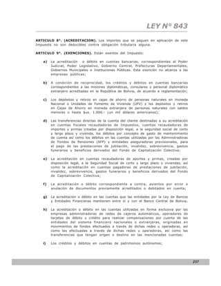 LEY N° 843
ARTICULO 8°. (ACREDITACION). Los importes que se paguen en aplicación de este
Impuesto no son deducibles contra obligación tributaria alguna.

ARTICULO 9°. (EXENCIONES). Están exentos del Impuesto:

   a)   La acreditación   o débito en cuentas bancarias, correspondientes al Poder
        Judicial, Poder Legislativo, Gobierno Central, Prefecturas Departamentales,
        Gobiernos Municipales e Instituciones Públicas. Esta exención no alcanza a las
        empresas públicas;

   b)   A condición de reciprocidad, los créditos y débitos en cuentas bancarias
        correspondientes a las misiones diplomáticas, consulares y personal diplomático
        extranjero acreditadas en la República de Bolivia, de acuerdo a reglamentación;

   c)   Los depósitos y retiros en cajas de ahorro de personas naturales en moneda
        Nacional o Unidades de Fomento de Vivienda (UFV) y los depósitos y retiros
        en Cajas de Ahorro en moneda extranjera de personas naturales con saldos
        menores o hasta $us. 1.000.- (un mil dólares americanos);

   d)   Las transferencias directas de la cuenta del cliente destinadas a su acreditación
        en cuentas fiscales recaudadoras de Impuestos, cuentas recaudadoras de
        importes y primas creadas por disposición legal, a la seguridad social de corto
        y largo plazo y vivienda, los débitos por concepto de gasto de mantenimiento
        de cuenta así como los débitos en las cuentas utilizadas por las Administradoras
        de Fondos de Pensiones (AFP) y entidades aseguradoras previsionales, para
        el pago de las prestaciones de jubilación, invalidez, sobrevivencia, gastos
        funerarios y beneficios derivados del Fondo de Capitalización Colectiva;

   e)   La acreditación en cuentas recaudadoras de aportes y primas, creadas por
        disposición legal, a la Seguridad Social de corto y largo plazo y viviendas, así
        como la acreditación en cuentas pagadoras de prestaciones de jubilación,
        invalidez, sobrevivencia, gastos funerarios y beneficios derivados del Fondo
        de Capitalización Colectiva;

   f)   La acreditación o débito correspondiente a contra, asientos por error o
        anulación de documentos previamente acreditados o debitados en cuenta;

   g)   La acreditación o débito en las cuentas que las entidades por la Ley de Bancos
        y Entidades Financieras mantienen entre sí y con el Banco Central de Bolivia;

   h)   La acreditación o débito en las cuentas utilizadas en forma exclusiva por las
        empresas administradoras de redes de cajeros automáticos, operadores de
        tarjetas de débito y crédito para realizar compensaciones por cuenta de las
        entidades del sistema financiero nacionales o extranjeras, originadas en
        movimientos de fondos efectuados a través de dichas redes u operadoras, así
        como las efectuadas a través de dichas redes u operadoras, así como las
        transferencias que tengan origen o destino en las mencionadas cuentas;

   i)   Los créditos y débitos en cuentas de patrimonios autónomos;




                                                                                            237
 