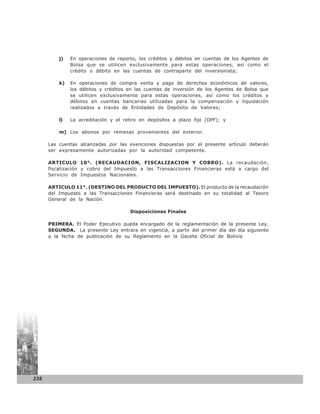 j)   En operaciones de reporto, los créditos y débitos en cuentas de los Agentes de
               Bolsa que se utilicen exclusivamente para estas operaciones, así como el
               crédito o débito en las cuentas de contraparte del inversionista;

          k)   En operaciones de compra venta y pago de derechos económicos de valores,
               los débitos y créditos en las cuentas de inversión de los Agentes de Bolsa que
               se utilicen exclusivamente para estas operaciones, así como los créditos y
               débitos en cuentas bancarias utilizadas para la compensación y liquidación
               realizados a través de Entidades de Depósito de Valores;

          l)   La acreditación y el retiro en depósitos a plazo fijo (DPF); y

          m) Los abonos por remesas provenientes del exterior.

      Las cuentas alcanzadas por las exenciones dispuestas por el presente artículo deberán
      ser expresamente autorizadas por la autoridad competente.

      ARTICULO 10°. (RECAUDACION, FISCALIZACION Y COBRO). La recaudación,
      fiscalización y cobro del Impuesto a las Transacciones Financieras está a cargo del
      Servicio de Impuestos Nacionales.

      ARTICULO 11°. (DESTINO DEL PRODUCTO DEL IMPUESTO). El producto de la recaudación
      del Impuesto a las Transacciones Financieras será destinado en su totalidad al Tesoro
      General de la Nación.

                                      Disposiciones Finales

      PRIMERA. El Poder Ejecutivo queda encargado de la reglamentación de la presente Ley.
      SEGUNDA. La presente Ley entrara en vigencia, a partir del primer día del día siguiente
      a la fecha de publicación de su Reglamento en la Gaceta Oficial de Bolivia




238
 