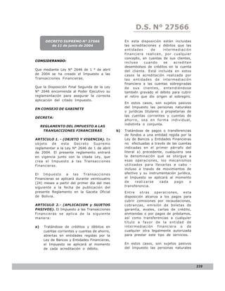 LEY N° 843
                                                           D.S. N° 27566
       DECRETO SUPREMO N° 27566                      En esta disposición están incluidas
          de 11 de junio de 2004                     las acreditaciones y débitos que las
                                                     entidades      de     intermediación
                                                     financiera realicen, por cualquier
                                                     concepto, en cuentas de sus clientes,
CONSIDERANDO:                                        incluso    cuando     se    acrediten
                                                     desembolsos de créditos en la cuenta
Que mediante Ley N° 2646 de 1 ° de abril             del cliente. Está incluida en estos
de 2004 se ha creado el Impuesto a las               casos la acreditación realizada por
Transacciones Financieras.                           las entidades de intermediación
                                                     financiera a las cuentas sobregiradas
Que la Disposición Final Segunda de la Ley           de sus clientes, entendiéndose
N° 2646 encomienda al Poder Ejecutivo su             también gravado el débito para cubrir
reglamentación para asegurar la correcta             el retiro que dio origen al sobregiro.
aplicación del citado Impuesto.
                                                     En estos casos, son sujetos pasivos
                                                     del Impuesto las personas naturales
EN CONSEJO DE GABINETE
                                                     o jurídicas titulares o propietarias de
                                                     las cuentas corrientes y cuentas de
DECRETA:
                                                     ahorro, sea en forma individual,
                                                     indistinta o conjunta.
     REGLAMENTO DEL IMPUESTO A LAS
      TRANSACCIONES FINANCIERAS                 b)   Tratándose de pagos o transferencias
                                                     de fondos a una entidad regida por la
ARTICULO 1. - (OBJETO Y VIGENCIA). Es                Ley de Bancos y Entidades Financieras
objeto   de    este   Decreto   Supremo              no efectuadas a través de las cuentas
reglamentar a la Ley N° 2646 de 1 de abril           indicadas en el primer párrafo del
de 2004. El presente reglamento entrará              literal a) precedente, cualquiera sea
en vigencia junto con la citada Ley, que             la denominación que se otorgue a
crea el Impuesto a las Transacciones                 esas operaciones, los mecanismos
Financieras.                                         utilizados para llevarlas a cabo -
                                                     incluso a través de movimientos de
El   Impue sto    a    las  Transa ccio nes          efectivo y su instrumentación jurídica,
Financieras se aplicará durante veinticuatro         el Impuesto se aplicará al momento
(24) meses a partir del primer día del mes           de     realizarse   cada    pago      o
siguiente a la fecha de publicación del              transferencia.
presente Reglamento en la Gaceta Oficial             Entre    otras   operaciones,    esta
de Bolivia.                                          disposición alcanza a los pagos para
                                                     cubrir comisiones por recaudaciones,
ARTICULO 2.- (APLICACION y SUJETOS                   cobranzas, emisión de boletas de
PASIVOS). El Impuesto a las Transacciones            garantía, avales, cartas de crédito,
Financieras se aplica de la siguiente                enmiendas o por pagos de préstamos,
manera:                                              así como transferencias a cualquier
                                                     título a favo r de la entid ad de
a)    Tratándose de créditos y débitos en            intermediació n financiera o de
      cuentas corrientes y cuentas de ahorro,        cualquier otra legalmente autorizada
      abiertas en entidades regidas por la           para prestar este tipo de servicios.
      Ley de Bancos y Entidades Financieras,
      el Impuesto se aplicará al momento             En estos casos, son sujetos pasivos
      de cada acreditación o débito.                 del Impuesto las personas naturales




                                                                                               239
 