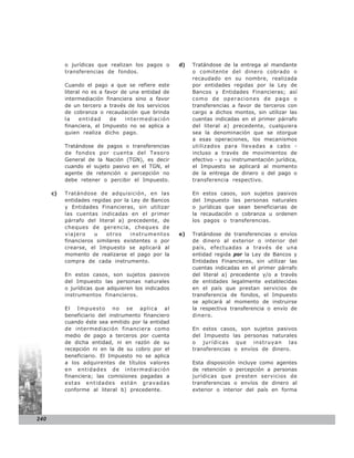 o jurídicas que realizan los pagos o      d)   Tratándose de la entrega al mandante
           transferencias de fondos.                      o comitente del dinero cobrado o
                                                          recaudado en su nombre, realizada
           Cuando el pago a que se refiere este           por entidades regidas por la Ley de
           literal no es a favor de una entidad de        Bancos y Entidades Financieras; así
           intermediación financiera sino a favor         como de operaciones de pago o
           de un tercero a través de los servicios        transferencias a favor de terceros con
           de cobranza o recaudación que brinda           cargo a dichos montos, sin utilizar las
           la    entidad     de   intermediación          cuentas indicadas en el primer párrafo
           financiera, el Impuesto no se aplica a         del literal a) precedente, cualquiera
           quien realiza dicho pago.                      sea la denominación que se otorgue
                                                          a esas operaciones, los mecanismos
           Tratándose de pagos o transferencias           utilizados para llevadas a cabo -
           de fondos por cuenta del Tesoro                incluso a través de movimientos de
           General de la Nación (TGN), es decir           efectivo - y su instrumentación jurídica,
           cuando el sujeto pasivo en el TGN, el          el Impuesto se aplicará al momento
           agente de retención o percepción no            de la entrega de dinero o del pago o
           debe retener o percibir el Impuesto.           transferencia respectivo.

      c)   Tratándose de adquisición, en las              En estos casos, son sujetos pasivos
           entidades regidas por la Ley de Bancos         del Impuesto las personas naturales
           y Entidades Financieras, sin utilizar          o jurídicas que sean beneficiarias de
           las cuentas indicadas en el primer             la recaudación o cobranza u ordenen
           párrafo del literal a) precedente, de          los pagos o transferencias.
           cheques de gerencia, cheques de
           vi aje ro  u    otros    instrumento s    e)   Tratándose de transferencias o envíos
           financieros similares existentes o por         de dinero al exterior o interior del
           crearse, el Impuesto se aplicará al            país, efectuadas a través de una
           momento de realizarse el pago por la           entidad regida por la Ley de Bancos y
           compra de cada instrumento.                    Entidades Financieras, sin utilizar las
                                                          cuentas indicadas en el primer párrafo
           En estos casos, son sujetos pasivos            del literal a) precedente y/o a través
           del Impuesto las personas naturales            de entidades legalmente establecidas
           o jurídicas que adquieren los indicados        en el país que prestan servicios de
           instrumentos financieros.                      transferencia de fondos, el Impuesto
                                                          se aplicará al momento de instruirse
           El Impuesto no se aplica al                    la respectiva transferencia o envío de
           beneficiario del instrumento financiero        dinero.
           cuando éste sea emitido por la entidad
           de intermediación financiera como              En estos casos, son sujetos pasivos
           medio de pago a terceros por cuenta            del Impuesto las personas naturales
           de dicha entidad, ni en razón de su            o jurídicas que instruyan las
           recepción ni en la de su cobro por el          transferencias o envíos de dinero.
           beneficiario. El Impuesto no se aplica
           a los adquirentes de títulos valores           Esta disposición incluye como agentes
           en entidades de intermediación                 de retención o percepción a personas
           financiera; las comisiones pagadas a           jurídicas que presten servicios de
           estas entidades están gravadas                 transferencias o envíos de dinero al
           conforme al literal b) precedente.             exterior o interior del país en forma




240
 