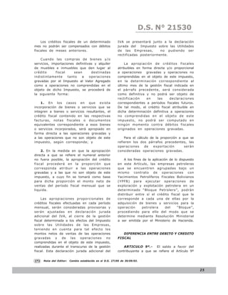 LEY N° 843
                                                                        D.S. N° 21530
    Los créditos fiscales de un determinado                IVA se presentará junto a la declaración
mes no podrán ser compensados con débitos                  jurada del   Impuesto sobre las Utilidades
fiscales de meses anteriores.                              de las Empresas,        no pudiendo ser
                                                           rectificadas posteriormente.
    Cuando las compras de bienes y/o
servicios, importaciones definitivas y alquiler                La apropiación de créditos fiscales
de muebles e inmuebles que den lugar al                    atribuibles en forma directa y/o proporcional
crédito      fiscal     sean       destinadas              a operaciones gravadas y operaciones no
indistintamente      tanto   a    operaciones              comprendidas en el objeto de este impuesto,
gravadas por el Impuesto al Valor Agregado                 en la determinación correspondiente al
como a operaciones no comprendidas en el                   último mes de la gestión fiscal indicada en
objeto de dicho Impuesto, se procederá de                  el párrafo precedente, será considerada
la siguiente forma:                                        como definitiva y no podrá ser objeto de
                                                           rectificación     en    las    declaraciones
    1. En los casos en que exista                          correspondientes a períodos fiscales futuros.
incorporación de bienes o servicios que se                 De tal modo, el crédito fiscal atribuible en
integren a bienes o servicios resultantes, el              dicha determinación definitiva a operaciones
crédito fiscal contenido en las respectivas                no comprendidas en el objeto de este
facturas, notas fiscales o documentos                      impuesto, no podrá ser computado en
equivalentes correspondiente a esos bienes                 ningún momento contra débitos fiscales
o servicios incorporados, será apropiado en                originados en operaciones gravadas.
forma directa a las operaciones gravadas y
a las operaciones que no son objeto de este                    Para el cálculo de la proporción a que se
impuesto, según corresponda; y                             refieren los dos párrafos precedentes, las
                                                           operaciones     de    exportación       serán
    2. En la medida en que la apropiación                  consideradas operaciones gravadas.
directa a que se refiere el numeral anterior
no fuera posible, la apropiación del crédito                   A los fines de la aplicación de lo dispuesto
fiscal procederá en la proporción que                      en este Artículo, las empresas petroleras
corresponda atribuir a las operaciones                     que se encuentren agrupadas bajo un
gravadas y a las que no son objeto de este                 mismo contrato de operaciones con
impuesto, a cuyo fin se tomará como base                   Yacimientos Petrolíferos Fiscales Bolivianos
para dicha proporción el monto neto de                     (YPFB) para ejecutar operaciones de
ventas del período fiscal mensual que se                   exploración y explotación petrolera en un
liquida.                                                   determinado “Bloque Petrolero”, podrán
                                                           distribuir entre sí el crédito fiscal que le
     Las apropiaciones proporcionales de                   corresponde a cada una de ellas por la
créditos fiscales efectuadas en cada período               adquisición de bienes y servicios para la
mensual, serán consideradas provisorias y                  operación       petrolera      del    “Bloque”,
serán ajustadas en declaración jurada                      procediendo para ello del modo que se
adicional del IVA, al cierre de la gestión                 determine mediante Resolución Ministerial
fiscal determinada a los efectos del Impuesto              a ser emitida por el Ministerio de Hacienda.
sobre las Utilidades de las Empresas,
teniendo en cuenta para tal efecto los
montos netos de ventas de las operaciones                     DIFERENCIA ENTRE DEBITO Y CREDITO
gravadas y de las operaciones no                           FISCAL
comprendidas en el objeto de este impuesto,
realizadas durante el transcurso de la gestión                 ARTICULO 9º.-     El saldo a favor del
fiscal. Esta declaración jurada adicional del              contribuyente a que se refiere el Artículo 9º


(*)   Nota del Editor:   Cambio establecido en el D.S. 27190 de 30/09/03.


                                                                                                              25
 