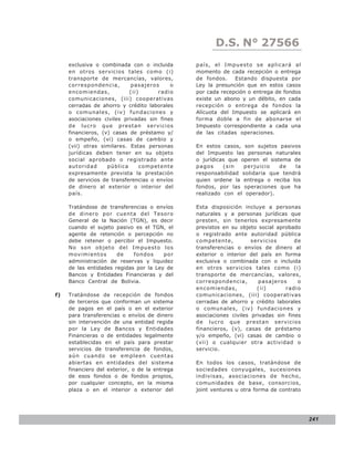 D.S. N° N° 843
                                                          LEY 27566
     exclusiva o combinada con o incluida       país, el Impuesto se aplicará al
     en otros servicios tales como (i)          momento de cada recepción o entrega
     transporte de mercancías, valores,         de fondos.    Estando dispuesta por
     correspondencia,        pasajeros     o    Ley la presunción que en estos casos
     encomiendas,           (ii)       radio    por cada recepción o entrega de fondos
     comunicaciones, (iii) cooperativas         existe un abono y un débito, en cada
     cerradas de ahorro y crédito laborales     recepción o entrega de fondos la
     o comunales, (iv) fundaciones y            Alícuota del Impuesto se aplicará en
     asociaciones civiles privadas sin fines    forma doble a fin de abonarse el
     de lucro que prestan servicios             Impuesto correspondiente a cada una
     financieros, (v) casas de préstamo y/      de las citadas operaciones.
     o empeño, (vi) casas de cambio y
     (vii) otras similares. Estas personas      En estos casos, son sujetos pasivos
     jurídicas deben tener en su objeto         del Impuesto las personas naturales
     social aprobado o registrado ante          o jurídicas que operen el sistema de
     autoridad      pública      competente     pagos     (sin   perjuicio    de  la
     expresamente prevista la prestación        responsabilidad solidaria que tendrá
     de servicios de transferencias o envíos    quien ordene la entrega o reciba los
     de dinero al exterior o interior del       fondos, por las operaciones que ha
     país.                                      realizado con el operador).

     Tratándose de transferencias o envíos      Esta disposición incluye a personas
     de dinero por cuenta del Tesoro            naturales y a personas jurídicas que
     General de la Nación (TGN), es decir       presten, sin tenerlos expresamente
     cuando el sujeto pasivo es el TGN, el      previstos en su objeto social aprobado
     agente de retención o percepción no        o registrado ante autoridad pública
     debe retener o percibir el Impuesto.       competente,          servicios       de
     No son objeto del Impuesto los             transferencias o envíos de dinero al
     movimientos       de    fondos     por     exterior o interior del país en forma
     administración de reservas y liquidez      exclusiva o combinada con o incluida
     de las entidades regidas por la Ley de     en otros servicios tales como (i)
     Bancos y Entidades Financieras y del       transporte de mercancías, valores,
     Banco Central de Bolivia.                  correspondencia,        pasajeros     o
                                                encomiendas,           (ii)      radio
f)   Tratándose de recepción de fondos          comunicaciones, (iii) cooperativas
     de terceros que conforman un sistema       cerradas de ahorro y crédito laborales
     de pagos en el país o en el exterior       o comunales, (iv) fundaciones y
     para transferencias o envíos de dinero     asociaciones civiles privadas sin fines
     sin intervención de una entidad regida     de lucro que prestan servicios
     por la Ley de Bancos y Entidades           financieros, (v), casas de préstamo
     Financieras o de entidades legalmente      y/o empeño, (vi) casas de cambio o
     establecidas en el país para prestar       (vii) o cualquier otra actividad o
     servicios de transferencia de fondos,      servicio.
     aún cuando se empleen cuentas
     abiertas en entidades del sistema          En todos los casos, tratándose de
     financiero del exterior, o de la entrega   sociedades conyugales, sucesiones
     de esos fondos o de fondos propios,        indivisas, asociaciones de hecho,
     por cualquier concepto, en la misma        comunidades de base, consorcios,
     plaza o en el interior o exterior del      joint ventures u otra forma de contrato




                                                                                          241
 
