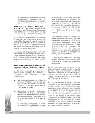 de colaboración empresarial que lleve          la declaración jurada del Impuesto
           contabilidad     independiente      se         ante la Administración Tributaria, en
           considerará sujeto pasivo a la persona         la forma y condiciones que establezca,
           cuyo nombre figure en primer jugar.            mediante Resolución, el Directorio
                                                          del Servicio de Impuestos Nacionales.
        R.N.D. Nº 10-0021-04
      ARTICULO 3.-        (BASE IMPONIBLE Y               El pago por el agente de retención y/
      ALICUOTA),        La Base Imponible del             o percepción se regirá a lo dispuesto
      Impuesto a las Transacciones Financieras
                                                          en el parágrafo XII del presente
      está dada por el monto bruto de las
                                                          Artículo.
      transacciones gravadas por este Impuesto.

                                                          Toda persona natural o jurídica que
      En el caso de operaciones en moneda
                                                          opere sistemas de pagos, por las
      extranjera, la conversión a moneda
      nacional se efectuará al tipo de cambio de          operaciones señaladas en el inciso f)
      compra publicado por el Banco Central de            del Artículo 2 de la Ley N° 2646, será
      Bolivia en la fecha de perfeccionamiento            Contribuyente del Impuesto; si este
      del Hecho Imponible del Impuesto o en su            Contribuyente no efectuare la
      defecto, el último publicado.                       declaración y pago del Impuesto,
                                                          deberá cumplir con esta obligación
      La Alícuota del Impuesto será del 0,3%              quien haya recibido o entregado el
      (cero coma tres por ciento), durante los 12         dinero, según corresponda.
      (doce) primeros meses de su aplicación y
      de 0,25% (cero coma veinticinco por ciento)         La declaración jurada del Impuesto
      durante los siguientes 12 (doce) meses.             deberá contener la información que
                                                          establezca el Servicio de Impuestos
                                                          Nacionales.
      ARTICULO 4.- (RETENCION, PERCEPCION,
      LIQUIDACION, DECLARACION Y PAGO).               II. La responsabilidad solidaria por la
                                                      deuda tributaria surgirá cuando el agente
      l.  En cada operación gravada, deben            de retención o percepción omita la
      actuar como agentes de retención o              retención o percepción a que está obligado,
      percepción   del   Impuesto,   segÚn            conforme al numeral 4 del Artículo 25 del
      corresponda:                                    Código Tributario Boliviano (Ley N° 2492
                                                      de 2 de agosto de 2003).
      a)   Las entidades regidas por la Ley de
           Bancos y Entidades Financieras, por        III. Las retenciones y percepciones del
           las operaciones señaladas en los           Impuesto a las Transacciones Financieras
           incisos a), b), c), d) y e) del Artículo   deberán constar en los comprobantes que
           2 de la Ley N° 2646;
                                                      usualmente emite el agente de retención
                                                      o percepción a favor del sujeto pasivo
      b)   Las demás entidades legalmente
                                                      como constancia de la operación de que se
           establecidas en el país que prestan
                                                      trate. En el caso de débitos o créditos a
           servicios de transferencia de fondos,
                                                      cuentas corrientes o de ahorro, las
           por las operaciones señaladas en el
           inciso e) del Artículo 2 de la Ley N°      retenciones y percepciones constarán
           2646.                                      únicamente en los extractos de cuenta
                                                      corriente o de ahorro emitidos por las
           En cada caso, corresponde al agente        entidades de intermediación financiera,
           de retención y/o percepción realizar       por cada operación gravada.




242
 