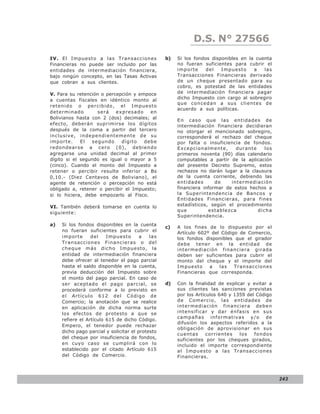 D.S. N° N° 843
                                                                LEY 27566
IV. El Impuesto a las Transacciones               b)   Si los fondos disponibles en la cuenta
Financieras no puede ser incluido por las              no fueran suficientes para cubrir el
entidades de intermediación financiera,                importe     del   Impuesto     a   las
bajo ningún concepto, en las Tasas Activas             Transacciones Financieras derivado
que cobran a sus clientes.                             de un cheque presentado para su
                                                       cobro, es potestad de las entidades
V. Para su retención o percepción y empoce             de intermediación financiera pagar
a cuentas fiscales en idéntico monto al                dicho Impuesto con cargo al sobregiro
                                                       que concedan a sus clientes de
retenido o percibido, el Impuesto
                                                       acuerdo a sus políticas.
determinado        será    expresado    en
Bolivianos hasta con 2 (dos) decimales; al
                                                       En caso que las entidades de
efecto, deberán suprimirse los dígitos                 intermediación financiera decidieran
después de la coma a partir del tercero                no otorgar el mencionado sobregiro,
inclusive, independientemente de su                    corresponderá el rechazo del cheque
importe.     El  segundo     dígito   debe             por falta o insuficiencia de fondos.
redondearse a cero (0), debiendo                       Excepcionalmente,       durante    los
agregarse una unidad decimal al primer                 primeros noventa (90) días calendario
dígito si el segundo es igual o mayor a 5              computables a partir de la aplicación
(cinco). Cuando el monto del Impuesto a                del presente Decreto Supremo, estos
retener o percibir resulte inferior a Bs               rechazos no darán lugar a la clausura
0,10.- (Diez Centavos de Boliviano), el                de la cuenta corriente, debiendo las
agente de retención o percepción no está               entidades       de    intermediación
obligado a, retener o percibir el Impuesto;            financiera informar de estos hechos a
si lo hiciera, debe empozarlo al Fisco.                la Superintendencia de Bancos y
                                                       Entidades Financieras, para fines
VI. También deberá tomarse en cuenta lo                estadísticos, según el procedimiento
                                                       que          establezca         dicha
siguiente:
                                                       Superintendencia.
a)   Si los fondos disponibles en la cuenta
                                                  c)   A los fines de lo dispuesto por el
     no fueran suficientes para cubrir el              Artículo 602º del Código de Comercio,
     importe      del    Impuesto       a   las        los fondos disponibles que el girador
     Transacciones Financieras o del                   debe tener en la entidad de
     cheque más dicho Impuesto, la                     intermed iació n financiera girada
     entidad de intermediación financiera              deben ser suficientes para cubrir el
     debe ofrecer al tenedor el pago parcial           monto del cheque y el importe del
     hasta el saldo disponible en la cuenta,           Impuesto     a   las   Transacciones
     previa deducción del Impuesto sobre               Financieras que corresponda.
     el monto del pago parcial. En caso de
     ser aceptado el pago parcial, se             d)   Con la finalidad de explicar y evitar a
     procederá conforme a lo previsto en               sus clientes las sanciones previstas
     el Artículo 612 del Código de                     por los Artículos 640 y 1359 del Código
     Comercio; la anotación que se realice             de Comercio, las entidades de
     en aplicación de dicha norma surte                intermed iació n financiera debe n
     los efectos de protesto a que se                  intensificar y dar énfasis en sus
                                                       campañas informativas y/o de
     refiere el Artículo 615 de dicho Código.
                                                       difusión los aspectos referidos a la
     Empero, el tenedor puede rechazar
                                                       obligación de aprovisionar en sus
     dicho pago parcial y solicitar el protesto
                                                       cuentas      corrientes   los   fondos
     del cheque por insuficiencia de fondos,           suficientes por los cheques girados,
     en cuyo caso se cumplirá con lo                   incluido el importe correspondiente
     establecido por el citado Artículo 615            al Impuesto a las Transacciones
     del Código de Comercio.                           Financieras.



                                                                                                 243
 