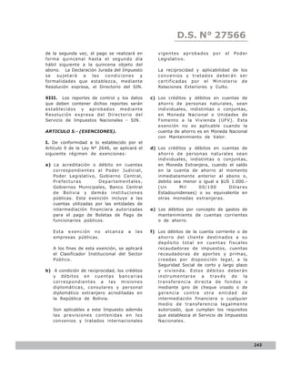D.S. N° N° 843
                                                             LEY 27566
de la segunda vez, el pago se realizará en        vigentes aprobados      por   el   Poder
forma quincenal hasta el segundo día              Legislativo.
hábil siguiente a la quincena objeto del
abono. La Declaración Jurada del Impuesto         La reciprocidad y aplicabilidad de los
se   sujetará   a   las   condiciones    y        convenios y tratados deberán ser
formalidades que establezca, mediante             certificadas po r el Ministerio de
Resolución expresa, el Directorio del SIN.        Relaciones Exteriores y Culto.

XIII. Los reportes de control y los datos      c) Los créditos y débitos en cuentas de
que deben contener dichos reportes serán          ahorro de personas naturales, sean
establecidos y aprobados mediante                 individuales, indistintas o conjuntas,
Resolución expresa del Directorio del             en Moneda Nacional o Unidades de
Servicio de Impuestos Nacionales - SIN.           Fomento a la Vivienda (UFV). Esta
                                                  exención no es aplicable cuando la
ARTICULO 5.- (EXENCIONES).                        cuenta de ahorro es en Moneda Nacional
                                                  con Mantenimiento de Valor.
I. De conformidad a lo establecido por el
Artículo 9 de la Ley N° 2646, se aplicará el   d) Los créditos y débitos en cuentas de
siguiente régimen de exenciones:                  ahorro de personas naturales sean
                                                  individuales, indistintas o conjuntas,
a) La acreditación o débito en cuentas            en Moneda Extranjera, cuando el saldo
   correspondientes al Poder Judicial,            en la cuenta de ahorro al momento
   Poder Legislativo, Gobierno Central,           inmediatamente anterior al abono o,
   Prefecturas         Departamentales,           debito sea menor o igual a $US 1.000.-
   Gobiernos Municipales, Banco Central           (Un      Mil      00/100      Dó lare s
   de Bolivia y demás instituciones               Estadounidenses) o su equivalente en
   públicas. Esta exención incluye a las          otras monedas extranjeras.
   cuentas utilizadas por las entidades de
   intermediación financiera autorizadas       e) Los débitos por concepto de gastos de
   para el pago de Boletas de Pago de             mantenimiento de cuentas corrientes
   funcionarios públicos.                         o de ahorro.

   Esta exención no        alcanza   a   las   f) Los débitos de la cuenta corriente o de
   empresas públicas.                             ahorro del cliente destinados a su
                                                  depósito total en cuentas fiscales
   A los fines de esta exención, se aplicará      recaudadoras de impuestos, cuentas
   el Clasificador Institucional del Sector       recaudadoras de aportes y primas,
   Público.                                       creadas por disposición legal, a la
                                                  Seguridad Social de corto y largo plazo
b) A condición de reciprocidad, los créditos      y vivienda. Estos débitos deberán
   y débitos en cuentas bancarias                 instrumentarse a través de la
   corre spondie nte s a las misio nes            transferencia directa de fondos o
   diplomáticas, consulares y personal            mediante giro de cheque visado o de
   diplomático extranjero acreditadas en          gerencia contra otra entidad de
   la República de Bolivia.                       intermediación financiera o cualquier
                                                  medio de transferencia legalmente
   Son aplicables a este Impuesto además          autorizado, que cumplan los requisitos
   las previsiones contenidas en los              que establezca el Servicio de Impuestos
   convenios y tratados internacionales           Nacionales.




                                                                                             245
 