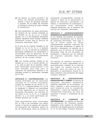 LEY N° 843
                                                             D.S. N° 27566
p) Los abonos, en cuenta corriente o de           autorización correspondiente; entrarán en
   ahorro, por remesas provenientes del           vigencia a partir de la comunicación al
   exterior a favor de personas naturales         agente de retención o percepción. Los
   o jurídicas. No es objeto del Impuesto         medios e instrumentos de autorización y
   la entrega en efectivo de estas remesas        sus    formalidades    serán   definidos,
   al beneficiario.                               mediante Resolución, por el Directorio del
                                                  Servicio de Impuestos Nacionales.
II. Para beneficiarse con estas exenciones,
los titulares de las cuentas indicadas en         ARTICULO 7.- (APROVECHAMIENTO
los literales a), b), g), j), k), l) primer       INDEBIDO DEL BENEFICIO DE EXENCION).
párrafo, m) y n) del parágrafo precedente         El uso indebido del beneficio de exención,
deberán identificar estas cuentas mediante        establecido formalmente por el Servicio
Declaración Jurada ante el Servicio de            de Impuestos Nacionales, dará lugar a
Impuestos Nacionales (SIN).                       que     el   mismo    quede   sin    efecto
                                                  inmediatamente mediante resolución del
En el caso de las cuentas indicadas en los        SIN comunicada oficialmente al agente de
literales c), d), e), f), h), i), l) segundo      retención o percepción, sin perjuicio de la
párrafo, o) y p), el Servicio de Impuestos        aplicación que el Servicio de Impuestos
Nacionales establecerá los mecanismos y           Nacionales haga de sus facultades de
formalidades para la aplicación de las            fiscalización y ejecución por los importes
exenciones y la identificación y autorización     del Impuesto adeudado hasta ese
genérica de las cuentas exentas.                  momento.

III. Las cuentas exentas citadas en los           Los agentes de retención, percepción e
literales g), i), j), k), l) primer párrafo, m)   información no serán responsables por el
y n), para el goce de la exención, deben          aprovechamiento indebido de la exención
estar destinadas exclusivamente a los             que hagan los sujetos pasivos del
fines indicados para cada caso; la                Impuesto, salvo los casos en que se
realización de operaciones distintas a las        demuestre su participación directa en el
indicadas anulará la autorización otorgada        ilícito conforme a las previsiones del Código
por el SIN.                                       Tributario Boliviano.

ARTICULO 6.- (AUTORIZACION). Las                  ARTICULO         8.-    (RECAUDACION,
cuentas alcanzadas por las exenciones             FISCALIZACION Y COBRO). El Servicio de
indicadas en el artículo precedente,              Impuestos       Nacionales   establecerá,
excepto las referidas en los incisos c), d),      mediante Resolución de su Directorio, los
e), f), h), i), l) segundo párrafo, o) y p) de    libros, registros u otros mecanismos que
su parágrafo I, deberán ser autorizadas           sean necesarios para la recaudación,
en forma específica por el Servicio de            fiscalización y cobro del Impuesto a las
Impuestos Nacionales; las referidas en            Transacciones Financieras, así como los
los incisos c), d), e), f), h), i), l) segundo    requisitos y formas y condiciones de los
párrafo, o) y p) serán autorizadas con            mismos.
carácter genérico por el SIN.
                                                  ARTICULO        9.-      (AGENTES         DE
Estas autorizaciones serán comunicadas            INFORMACION). Los agentes de retención
por el SIN a las entidades que deban              y/o percepción del Impuesto quedan
cumplir la función de agentes de retención        designados como agentes de información,
y/o percepción del Impuesto, dentro de            conforme a las disposiciones de los Articulos
las 24 (veinticuatro) horas de emitida la         71 al 73 del Código Tributario Boliviano,




                                                                                                  247
 