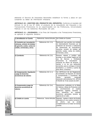 debiendo el Servicio de Impuestos Nacionales establecer la forma y plazo en que
      cumplirán su deber de información tributaria.

      ARTICULO 10.- (DESTINO DEL PRODUCTO DEL IMPUESTO). Conforme al mandato del
      Artículo 11 de la Ley N° 2646, el producto de la recaudación del Impuesto a las
      Transacciones Financieras no es coparticipable con las Prefecturas, Universidades
      Públicas ni con los Gobiernos Municipales del país.

      ARTICULO 11.- (GLOSARIO). A los fines del Impuesto a las Transacciones Financieras,
      se aplicará el siguiente Glosario:


      1) Acreditación en Cuenta        Referencia: Varios Artículos Ver Crédito en Cuenta

      2) Comisión por recaudación,        Referencia: Art.- 2 b)   Retribución que percibe una entidad
      cobranza, emisión de boletas                                 de intermediación financiera por la
      de garantía, avales, cartas de                               prestación de servicios o realización
      crédito, enmiendas y otros:                                  de operaciones de recaudación,
                                                                   cobranza, emisión de boletas de
                                                                   garantía, avales, cartas de crédito,
                                                                   enmiendas y otros.
      3) Comitente:                       Referencia: Art. 2 d)    Persona natural o jurídica que
                                                                   encarga a una entidad regida por la
                                                                   Ley de Bancos y Entidades
                                                                   Financieras     la    recaudación o
                                                                   cobranza de dinero de terceros, a
                                                                   cambio o no de una retribución
                                                                   convenida, para su entrega al mismo
                                                                   Comitente o, a nombre y cuenta de
                                                                   este ultimo, a terceros.
      4) Compensación, liquidación        Referencia: Art. 5, n)   Ver ARTÍCULO 56 del Reglamento
      y pago de derechos                                           de Entidades de Deposito de Valore
      económicos de valores:                                       y Compensación y Liquidación de
                                                                   Valore,      aprobado       mediante
                                                                   resolución administrativa R.A. SPVS-
                                                                   IV-No530 de 18 de octubre de 2001.


      5) Compraventa y pago de            Referencia: Art. 5,m)    Operaciones realizadas en la Bolsa
      derechos económicos de                                       de Valores y Bolsa de Productos con
      valores:                                                     las   amortizaciones    al  capital,
                                                                   dividendos, regalías, intereses u
                                                                   otros    beneficios   de   carácter
                                                                   económico generados durante la
                                                                   vigencia de un valor.
      6) Crédito en cuenta             Referencia: Varios Artículos Deposito, ingreso o abono de fondos
                                                                    colocados en una cuenta corriente o
                                                                    de    ahorro,    que    se    anota
                                                                    contablemente en el haber de dichas
                                                                    cuentas.




248
 
