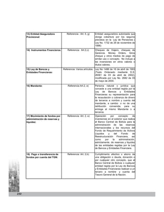 13) Entidad Aseguradora            Referencia : Art. 5, g)   Entidad aseguradora autorizada que
      Previsional:                                                 otorga cobertura por los seguros
                                                                   previstos en la Ley de Pensiones (
                                                                   Ley No. 1732 de 29 de noviembre de
                                                                   1996)
      14) Instrumentos Financieros:      Referencia: Art.2,c)      Cheques de Viajero, cheques de
                                                                   Gerencia. Money Orders, Giros
                                                                   cheque y otros medios de pago de
                                                                   similar uso o concepto. No incluye a
                                                                   las inversiones en otros valores o
                                                                   títulos valores.
      15) Ley de Bancos y             Referencia: Varios artículos. Ley No 1488 de 16    de abril de 1993
      Entidades Financieras:                                        (Texto Ordenado       mediante D.S.
                                                                    26581 de 03 de       abril de 2002),
                                                                    modificada por Ley   No. 2682 de 05
                                                                    de mayo de 2004.

      16) Mandante:                       Referencia Art.2, e)     Persona natural o jurídica que
                                                                   concede a una entidad regida por la
                                                                   Ley de Bancos y Entidades
                                                                   Financieras su representación para
                                                                   la recaudación o cobranza de dinero
                                                                   de terceros a nombre y cuenta del
                                                                   mandante, a cambio o no de una
                                                                   retribución convenida, para su
                                                                   entrega al mismo Mandante o a
                                                                   terceros.
      17) Movimiento de fondos por       Referencia: Art. 2, e)    Operación      por    concepto      de
      administración de reservas y                                 inversiones en el exterior que realiza
      liquidez:                                                    el Banco Central de Bolivia para la
                                                                   administración de las reservas
                                                                   internacionales y los recursos del
                                                                   Fondo de Requerimiento de Activos
                                                                   Líquidos     y    del    Fondo      de
                                                                   Reestructuración Financiera, así
                                                                   como      por    la    administración,
                                                                   estrictamente, de reservas y liquidez
                                                                   de las entidades regidas por la Ley
                                                                   de Bancos y Entidades Financiera.

      18) Pago o transferencia de        Referencia: Art. 2,b)     Cumplimiento efectivo o abono de
      fondos por cuenta del TGN:                                   una obligación o deuda, donación o
                                                                   por cualquier otro concepto, que el
                                                                   Banco Central de Bolivia o cualquier
                                                                   entidad regida por la Ley de Bancos
                                                                   y Entidades Financieras realizan a un
                                                                   tercero a nombre y cuenta del
                                                                   Tesoro General de la Nación.




250
 