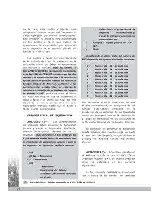 de la Ley, sólo podrá utilizarse para                                       .    Retenciones a proveedores de
     compensar futuros pagos del Impuesto al                                          empresas             manufactureras y/
     Valor Agregado del mismo contribuyente.                                          o pago de anticipos a empresas que
     Esta limitación no afecta la libre disponibilidad                                comercialicen oro
     de los saldos a favor que surjan de                              -      Anticipos a sujetos pasivos del ICM
     operaciones de exportación, por aplicación                       -      ICE
     de lo dispuesto en el segundo párrafo del                        -      IEHD
     Artículo 11º de la Ley.
                                                                      Considerando el último dígito del número del
         Los saldos a favor del contribuyente
                                                                  RUC, de acuerdo a la siguiente distribución correlativa:
     serán actualizados por la variación en la
     cotización oficial del Dólar estadounidense
                                                                       0         Hasta el día    13     de cada mes
     con relación al Boliviano Nota del Editor: El
                                                                       1         Hasta el día    14     de cada mes
     D.S. 27028 de 08/05/03, considerando lo establecido
                                                                       2         Hasta el día    15     de cada mes
     en la Ley 2434 de 21/12/02, establece que las citas
                                                                       3         Hasta el día    16     de cada mes
     relativas a la actualización en base a la variación del
                                                                       4         Hasta el día    17     de cada mes
     tipo de cambio del Boliviano respecto del dólar de los
                                                                       5         Hasta el día    18     de cada mes
     Estados Unidos de América, conforme a los
                                                                       6         Hasta el día    19     de cada mes
     procedimientos establecidos, se entenderán
     referidas a la variación de las Unidades de Fomento               7         Hasta el día    20     de cada mes

     de Vivienda – UFV, producida entre el último                      8         Hasta el día    21     de cada mes

     día hábil del mes en que se determinó el                          9         Hasta el día    22     de cada mes
     saldo a favor y el último día hábil del mes
     siguiente, y así sucesivamente en cada                       días siguientes al de la finalización del mes
     liquidación mensual hasta que el saldo a                     al que corresponden, en cualquiera de los
     favor quede compensado.                                      bancos      autorizados             ubicados      en    la
                                                                  jurisdicción de su domicilio. En las localidades
           PERIODO FISCAL DE LIQUIDACION                          donde no existieran bancos la presentación
                                                                  y   pago se efectuarán en las colecturías de
         ARTICULO 10º.-     Los Contribuyentes                    la Dirección General de Impuestos Internos.
     del impuesto deben presentar la declaración
     jurada y pagar el impuesto resultante,                           La obligación de presentar la declaración
     cuando corresponda, dentro de los 15                         jurada subsiste aún cuando surja un saldo
     (QUINCE ) Nota del Editor: El D.S. 25619 del 17/             a favor del contribuyente, o que durante el
     12/99 establece nuevas fechas de vencimiento para            período     no      hubiera     tenido      movimiento
     la presentación de declaraciones juradas y pago de           alguno.
     los impuestos de liquidación periódica mensual:


           - IVA                                                      ARTICULO 11º.-             A los fines previstos en
           - RC-IVA y Retenciones                                 el Artículo 11º de la Ley Nº 843 “Texto
           - IT y Retenciones                                     Ordenado Vigente” (* ), se deberá proceder
           - IUE                                                  como      se       establece        en    los   párrafos

                   .    Retenciones
                                                                  siguientes:

                   .   Beneficiarios del Exterior
                                                                      1. Se considera realizada la exportación
                   .   Actividades parcialmente realizadas
                                                                  con la salida de los bienes                 del territorio
                       en el país

     (*)     Nota del Editor:   Cambio establecido en el D.S. 27190 de 30/09/03.


26
 