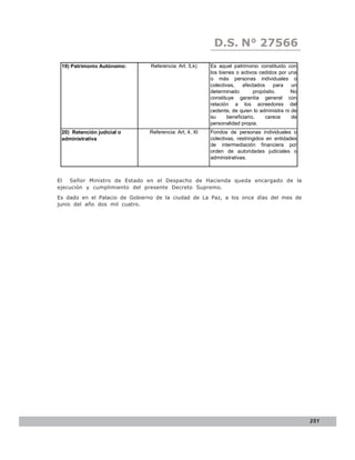 LEY N° 843
                                                         D.S. N° 27566
 19) Patrimonio Autónomo:       Referencia: Art. 5,k)   Es aquel patrimonio constituido con
                                                        los bienes o activos cedidos por una
                                                        o más personas individuales o
                                                        colectivas,    afectados     para  un
                                                        determinado         propósito.    No
                                                        constituye garantía general con
                                                        relación a los acreedores del
                                                        cedente, de quien lo administra ni de
                                                        su      beneficiario,    carece    de
                                                        personalidad propia.
 20) Retención judicial o      Referencia: Art, 4, XI   Fondos de personas individuales o
 administrativa                                         colectivas, restringidos en entidades
                                                        de intermediación financiera por
                                                        orden de autoridades judiciales o
                                                        administrativas.



El  Señor Ministro de Estado en el Despacho de Hacienda queda encargado de la
ejecución y cumplimiento del presente Decreto Supremo.
Es dado en el Palacio de Gobierno de la ciudad de La Paz, a los once días del mes de
junio del año dos mil cuatro.




                                                                                                251
 