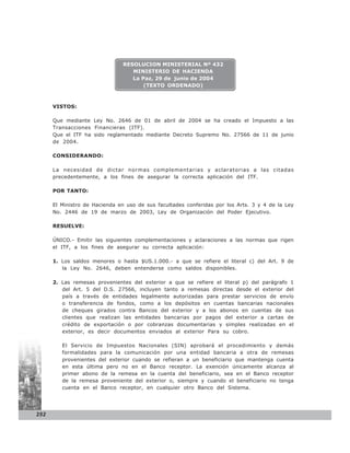 RESOLUCION MINISTERIAL Nº 432
                                  MINISTERIO DE HACIENDA
                                  La Paz, 29 de junio de 2004
                                      (TEXTO ORDENADO)



      VISTOS:

      Que mediante Ley No. 2646 de 01 de abril de 2004 se ha creado el Impuesto a las
      Transacciones Financieras (ITF).
      Que el ITF ha sido reglamentado mediante Decreto Supremo No. 27566 de 11 de junio
      de 2004.

      CONSIDERANDO:

      La necesidad de dictar normas complementarias y aclaratorias a las citadas
      precedentemente, a los fines de asegurar la correcta aplicación del ITF.

      POR TANTO:

      El Ministro de Hacienda en uso de sus facultades conferidas por los Arts. 3 y 4 de la Ley
      No. 2446 de 19 de marzo de 2003, Ley de Organización del Poder Ejecutivo.

      RESUELVE:

      ÚNICO.- Emitir las siguientes complementaciones y aclaraciones a las normas que rigen
      el ITF, a los fines de asegurar su correcta aplicación:

      1. Los saldos menores o hasta $US.1.000.- a que se refiere el literal c) del Art. 9 de
         la Ley No. 2646, deben entenderse como saldos disponibles.

      2. Las remesas provenientes del exterior a que se refiere el literal p) del parágrafo 1
         del Art. 5 del D.S. 27566, incluyen tanto a remesas directas desde el exterior del
         país a través de entidades legalmente autorizadas para prestar servicios de envío
         o transferencia de fondos, como a los depósitos en cuentas bancarias nacionales
         de cheques girados contra Bancos del exterior y a los abonos en cuentas de sus
         clientes que realizan las entidades bancarias por pagos del exterior a cartas de
         crédito de exportación o por cobranzas documentarias y simples realizadas en el
         exterior, es decir documentos enviados al exterior Para su cobro.

         El Servicio de Impuestos Nacionales (SIN) aprobará el procedimiento y demás
         formalidades para la comunicación por una entidad bancaria a otra de remesas
         provenientes del exterior cuando se refieran a un beneficiario que mantenga cuenta
         en esta última pero no en el Banco receptor. La exención únicamente alcanza al
         primer abono de la remesa en la cuenta del beneficiario, sea en el Banco receptor
         de la remesa proveniente del exterior o, siempre y cuando el beneficiario no tenga
         cuenta en el Banco receptor, en cualquier otro Banco del Sistema.




252
 