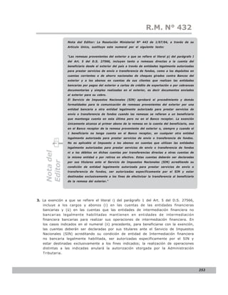 LEY N° 843
                                                                     R.M. N° 432
                 Nota del Editor: La Resolución Ministerial Nº 443 de 1/07/04, a través de su
                 Articulo Unico, sustituye este numeral por el siguiente texto:


                 “Las remesas provenientes del exterior a que se refiere el literal p) del parágrafo I
                 del Art. 5 del D.S. 27566, incluyen tanto a remesas directas a la cuenta del
                 beneficiario desde el exterior del país a través de entidades legalmente autorizadas
                 para prestar servicios de envío o transferencia de fondos, como a los depósitos en
                 cuentas corrientes o de ahorro nacionales de cheques girados contra Bancos del
                 exterior y a los abonos en cuentas de sus clientes que realizan las entidades
                 bancarias por pagos del exterior a cartas de crédito de exportación o por cobranzas
                 documentarias y simples realizadas en el exterior, es decir documentos enviados
                 al exterior para su cobro.
                 El Servicio de Impuestos Nacionales (SIN) aprobará el procedimiento y demás
                 formalidades para la comunicación de remesas provenientes del exterior por una
                 entidad bancaria a otra entidad legalmente autorizada para prestar servicios de
                 envío o transferencia de fondos cuando las remesas se refieran a un beneficiario
                 que mantenga cuenta en esta última pero no en el Banco receptor. La exención
                 únicamente alcanza al primer abono de la remesa en la cuenta del beneficiario, sea
                 en el Banco receptor de la remesa proveniente del exterior o, siempre y cuando el
                 1 beneficiario no tenga cuenta en el Banco receptor, en cualquier otra entidad
                 legalmente autorizada para prestar servicios de envío o transferencia de fondos.
                 No es aplicable el Impuesto a los abonos en cuentas que utilizan las entidades
                 legalmente autorizadas para prestar servicios de envío o transferencia de fondos
    Nota del




                 ni a los débitos en dichas cuentas por transferencias directas a otras cuentas de
                 la misma entidad o por retiros en efectivo. Estas cuentas deberán ser declaradas
    Editor




                 por sus titulares ante el Servicio de Impuestos Nacionales (SIN) acreditando su
                 condición de entidad legalmente autorizada para prestar servicios de envío o
                 transferencia de fondos, ser autorizadas específicamente por el SIN y estar
                 destinadas exclusivamente a los fines de efectivizar la transferencia al beneficiario
                 de la remesa del exterior.”




3. La exención a que se refiere el literal i) del parágrafo 1 del Art. 5 del D.S. 27566,
   incluye a los cargos y abonos (i) en las cuentas de las entidades financieras
   bancarias y (ü) en las cuentas que las entidades de intermediación financiera no
   bancarias legalmente habilitadas mantienen en entidades de intermediación
   financiera bancarias para realizar sus operaciones de intermediación financiera. En
   los casos indicados en el numeral (ii) precedente, para beneficiarse con la exención,
   las cuentas deberán ser declaradas por sus titulares ante el Servicio de Impuestos
   Nacionales (SIN) acreditando su condición de entidad de Intermediación financiera
   no bancaria legalmente habilitada, ser autorizadas específicamente por el SIN y
   estar destinadas exclusivamente a los fines indicados; la realización de operaciones
   distintas a las indicadas anulará la autorización otorgada por la Administración
   Tributaria.




                                                                                                         253
 