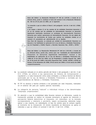 Nota del Editor: La Resolución Ministerial Nº 443 de 1/07/04, a través de su
                        Articulo Unico, punto 3, sustituye el texto del numeral 3 de la Resolución Ministerial
                        No. 432 de 29 de junio de 2004, por el siguiente:


                        “La exención a que se refiere el literal i) del parágrafo I del Art. 5 del D.S. 27566,
                        incluye
                        a los cargos y abonos (i) en las cuentas de las entidades financieras bancarias y
                        (ii) en las cuentas que las entidades de intermediación financiera no bancarias
                        legalmente habilitadas mantienen en entidades de intermediación financiera
                        bancarias para realizar operaciones de intermediación financiera. No son objeto del
                        Impuesto los movimientos de fondos que realicen las entidades citadas en el
                        numeral (ii) precedente por administración de su liquidez.
                        Para fines del Impuesto, se entiende por entidad de intermediación financiera no
                        bancaria a las habilitadas en aplicación de la Ley de Bancos y Entidades Financieras,
                        Ley de Propiedad y Crédito Popular y Decretos Supremos Nos. 24439 y 25703.”
           Nota del




                        Nota del Editor: La Resolución Ministerial Nº 443 de 1/07/04, a través de
                        su Articulo Unico, punto dos, aclara que: las “entidades de intermediación
           Editor




                        financiera    no   bancarias      legalmente      habilitadas”     incluye    a   las
                        habilitadas en aplicación de la Ley de Bancos y Entidades Financiera No.
                        1488 de 14 de abril de 1993, Ley de Propiedad y Crédito Popular No. 1864
                        de 15 de junio de 1998 y Decretos Supremos Nos. 24439, 25338 y 25703 de
                        fechas 13 de diciembre de 1996, 29 de marzo de 1999 y 14 de marzo de 2000
                        respectivamente.




      4.   La condición indicada en el ultimo párrafo del literal i) del parágrafo 1 del Art. 5 del
           D.S. 27566, se refiere a las operaciones de Cámara de Compensación y
           Liquidación y a toda transacción entre estas entidades y el Banco Central de Bolivia
           autorizada por la Ley de Bancos y Entidades Financieras y normada por la
           Superintendencia de Bancos y Entidades Financieras.

      5.   El ITF no alcanza a hechos similares a los gravados por este Impuesto, realizados
           en el exterior del país por sujetos pasivos nacionales.

      6.   La categoría de persona “natural” o individual incluye a las denominadas
           “empresas unipersonales”.

      7.   En atención a que la contabilidad debe llevarse siempre en Bolivianos, cuando la
           transacción gravada se realice en moneda extranjera el agente de retención o
           percepción deberá determinar el Impuesto, sin redondear, en la moneda
           correspondiente y retenerlo o percibirlo, según corresponda, debiendo luego
           aplicar a ese importe, sin redondearlo, el tipo de cambio para la compra vigente
           al momento de la transacción. Al monto resultante en Bolivianos se aplica el
           redondeo a que se refiere el numeral V del Art. 4 del D.S. 27566.




254
 