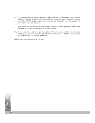13. Las cooperativas de vínculo cerrado, sean laborales o comunales, que presten
          alguno o algunos servicios de intermediación financiera que constituyan Hecho
          Imponible del ITF, deben actuar como Agentes de Retención o de Percepción del
          Impuesto según corresponda.

          Igual obligación corresponde a las entidades de micro crédito legalmente habilitadas
          conforme a la Ley de Propiedad y Crédito Popular.

      14. El Impuesto no se aplica a las transacciones financieras que realicen las empresas
          públicas; con recursos provistos por el Tesoro General de la Nación para financiar
          los Presupuestos de dichas empresas.

      Regístrese, comuníquese y archívese.




256
 