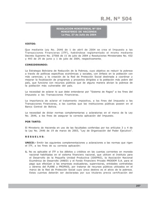LEY N° 843
                                                              R.M. N° 504
                         RESOLUCION MINISTERIAL Nº 504
                            MINISTERIO DE HACIENDA
                            La Paz, 27 de Julio de 2004


VISTOS:

Que mediante Ley No. 2646 de 1 de abril de 2004 se crea el Impuesto a las
Transacciones Financieras (ITF), habiéndose reglamentado el mismo mediante
Decreto Supremo No. 27566 de 11 de julio de 2004 y Resoluciones Ministeriales No. 432
y 443 de 29 de junio y 1 de julio de 2004, respectivamente.

CONSIDERANDO:

La Estrategia Boliviana de Reducción de la Pobreza, cuyo objetivo es reducir la pobreza
a través de políticas específicas económicas y sociales, con énfasis en la población con
más carencias; y la creación de la Red de Protección Social destinada a coordinar y
mejorar la focalización de programas y proyectos dirigidos a la población más pobre del
país, que funciona con recursos públicos que de alguna manera alivian la pobreza de
la población más vulnerable del país.

La necesidad de aclarar lo que debe entenderse por “Sistema de Pagos” a los fines del
Impuesto a las Transacciones Financieras.

La importancia de aclarar el tratamiento impositivo, a los fines del Impuesto a las
Transacciones Financieras, a las cuentas que las instituciones públicas poseen en el
Banco Central de Bolivia.

La necesidad de dictar normas complementarias y aclaratorias en el marco de la Ley
No. 2646, a los fines de asegurar la correcta aplicación del Impuesto.

POR TANTO:

El Ministerio de Hacienda en uso de las facultades conferidas por los artículos 3 y 4 de
la Ley No. 2446 de 19 de marzo de 2003, “Ley de Organización del Poder Ejecutivo”.

R E S U E L V E:

UNICO.- Emitir las siguientes complementaciones y aclaraciones a las normas que rigen
el ITF, a los fines de su correcta aplicación:

1. No es aplicable el ITF a los débitos y créditos en las cuentas corrientes en moneda
   nacional habilitadas en el sistema financiero nacional, que utilicen el Instituto para
   el Desarrollo de la Pequeña Unidad Productiva (IDEPRO), la Asociación Nacional
   Ecuménica de Desarrollo (ANED) y el Fondo Financiero Privado PRODEM S.A. para el
   pago que efectúan a las empresas evaluadoras, supervisoras, entidades contratistas
   y obreros del PLANE y PROPAIS, por tratarse de recursos públicos utilizados en el
   marco de la Red de Protección Social cuyo único destino es el alivio de la pobreza.
   Estas cuentas deberán ser declaradas por sus titulares previa certificación del




                                                                                            257
 