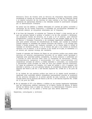 Directorio Único de Fondos ante el Servicio de Impuestos Nacionales (SIN)
         acreditando el manejo de recursos públicos destinados a la Red de Protección Social
         y el destino exclusivo de los recursos en esas cuentas a los fines indicados; la
         realización de operaciones distintas a las indicadas anulará la autorización otorgada
         por la Administración Tributaria.

         Se aclara que los débitos y créditos efectuados en cuentas de gastos corrientes y
         comisiones de los fondos financieros y entidades de microfinanzas detallados en
         el párrafo anterior se encuentran alcanzados por el Impuesto.

      2. A los fines del Impuesto, se entiende por “Sistema de Pagos” a todo servicio por el
         que una persona natural o jurídica, a cambio o no de una comisión o retribución,
         (a) recepciona fondos de terceros, en el país o en el exterior, para efectuar
         transferencias o envíos de dinero, sin intervención de una entidad regida por la Ley
         de Bancos y Entidades Financieras o de entidades legalmente establecidas en el
         país para prestar servicios de transferencias de fondos, aún cuando se empleen
         cuentas abiertas en entidades del sistema financiero del exterior, y (b) entrega esos
         fondos o fondos propios, por cualquier concepto, en la misma plaza si recibió el
         mandato en territorio nacional, o en el interior del país si los recibió en territorio
         nacional o en el exterior, o en el exterior si los recibió en el país, al mandante o a
         un tercero por expreso encargo del mandante.

         Cuando el operador del Sistema de Pagos es una persona jurídica que presta estos
         servicios sin tenerlos expresamente previstos en su objeto social aprobado o
         registrado ante autoridad pública competente, en forma exclusiva o combinada con
         o incluida en otros servicios tales como (i) transporte de mercancías, valores,
         correspondencia, pasajeros o encomiendas, (ii) radio comunicaciones, (iii)
         cooperativas cerradas de ahorro y crédito laborales o comunales, (iv) fundaciones
         y asociaciones civiles privadas sin fines de lucro que prestan servicios financieros,
         (v) casas de préstamos y/o empeño, (vi) casas de cambio o (vii) o cualquier otra
         actividad o servicio, o es una persona natural, se considerará incluido dentro de los
         alcances del literal f) del Art. 2 del Decreto Supremo No. 27566 de 11 de junio de
         2004.

         Si se tratase de una persona jurídica que tiene en su objeto social aprobado o
         registrado ante autoridad pública competente expresamente prevista la prestación
         de los servicios indicados en el primer párrafo de este numeral, se considerará
         incluida dentro de los alcances del literal e) del Art. 2 del Decreto Supremo No. 27566
         de 11 de junio de 2004.

      3. No es aplicable el ITF a los débitos y créditos en las cuentas legalmente habilitadas
         que las instituciones públicas mantienen en el Banco Central de Bolivia. El Banco
         Central de Bolivia tiene el deber de informar a la Administración Tributaria acerca
         de estas cuentas, en los plazos y formas que esta última determine.

      Regístrese, comuníquese y archívese.




258
 