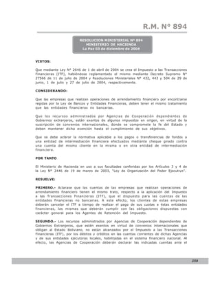 R.M. N° 843
                                                                LEY    894
                          RESOLUCION MINISTERIAL Nº 894
                             MINISTERIO DE HACIENDA
                           La Paz 03 de diciembre de 2004


VISTOS:

Que mediante Ley N° 2646 de 1 de abril de 2004 se crea el Impuesto a las Transacciones
Financieras (ITF), habiéndose reglamentado el mismo mediante Decreto Supremo N°
27566 de 11 de julio de 2004 y Resoluciones Ministeriales N° 432, 443 y 504 de 29 de
junio, 1 de julio y 27 de julio de 2004, respectivamente.

CONSIDERANDO:

Que las empresas que realizan operaciones de arrendamiento financiero por encontrarse
regidas por la Ley de Bancos y Entidades Financieras, deben tener el mismo tratamiento
que las entidades financieras no bancarias.

Que los recursos administrados por Agencias de Cooperación dependientes de
Gobiernos extranjeros, están exentos de algunos impuestos en origen, en virtud de la
suscripción de convenios internacionales, donde se compromete la fe del Estado y
deben mantener dicha exención hasta el cumplimiento de sus objetivos.

Que se debe aclarar la normativa aplicable a los pagos o transferencias de fondos a
una entidad de intermediación financiera efectuados mediante cheque girado contra
una cuenta del mismo cliente en la misma o en otra entidad de intermediación
financiera.

POR TANTO

El Ministerio de Hacienda en uso a sus facultades conferidas por los Artículos 3 y 4 de
la Ley N° 2446 de 19 de marzo de 2003, “Ley de Organización del Poder Ejecutivo”.

RESUELVE:

PRIMERO.- Aclarase que las cuentas de las empresas que realizan operaciones de
arrendamiento financiero tienen el mismo trato, respecto a la aplicación del Impuesto
a las Transacciones Financieras (ITF), que el dispuesto para las cuentas de las
entidades financieras no bancarias. A este efecto, los clientes de estas empresas
deberán cancelar el ITF a tiempo de realizar el pago de sus cuotas a éstas entidades
financieras, las mismas que deberán cumplir con las obligaciones dispuestas con
carácter general para los Agentes de Retención del Impuesto.

SEGUNDO.- Los recursos administrados por Agencias de Cooperación dependientes de
Gobiernos Extranjeros, que estén exentos en virtud de convenios internacionales que
obligan al Estado Boliviano, no están alcanzados por el Impuesto a las Transacciones
Financieras (ITF), por los débitos y créditos en las cuentas corrientes de dichas Agencias
y de sus entidades ejecutoras locales, habilitadas en el sistema financiero nacional. Al
efecto, las Agencias de Cooperación deberán declarar las indicadas cuentas ante el




                                                                                             259
 