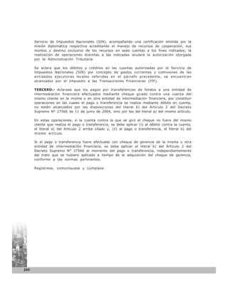 Servicio de Impuestos Nacionales (SIN), acompañando una certificación emitida por la
      misión diplomática respectiva acreditando el manejo de recursos de cooperación, sus
      montos y destino exclusivo de los recursos en esas cuentas a los fines indicados; la
      realización de operaciones distintas a las indicadas anulará la autorización otorgada
      por la Administración Tributaria.

      Se aclara que los débitos y créditos en las cuentas autorizadas por el Servicio de
      Impuestos Nacionales (SIN) por concepto de gastos corrientes y comisiones de las
      entidades ejecutoras locales referidas en el párrafo precedente, se encuentran
      alcanzados por el Impuesto a las Transacciones Financieras (ITF).

      TERCERO.- Aclarase que los pagos por transferencias de fondos a una entidad de
      intermediación financiera efectuados mediante cheque girado contra una cuenta del
      mismo cliente en la misma o en otra entidad de intermediación financiera, por constituir
      operaciones en las cuales el pago o transferencia se realiza mediante débito en cuenta,
      no están alcanzados por las disposiciones del literal b) del Artículo 2 del Decreto
      Supremo N° 27566 de 11 de junio de 2004, sino por las del literal a) del mismo artículo.

      En estas operaciones, si la cuenta contra la que se giró el cheque no fuere del mismo
      cliente que realiza el pago o transferencia, se debe aplicar (i) al débito contra la cuenta,
      el literal a) del Artículo 2 arriba citado y, (ii) al pago o transferencia, el literal b) del
      mismo artículo.

      Si el pago o transferencia fuere efectuado con cheque de gerencia de la misma u otra
      entidad de intermediación financiera, se debe aplicar el literal b) del Artículo 2 del
      Decreto Supremo N° 27566 al momento del pago o transferencia, independientemente
      del trato que se hubiere aplicado a tiempo de la adquisición del cheque de gerencia,
      conforme a las normas pertinentes.

      Regístrese, comuníquese y cúmplase.




260
 