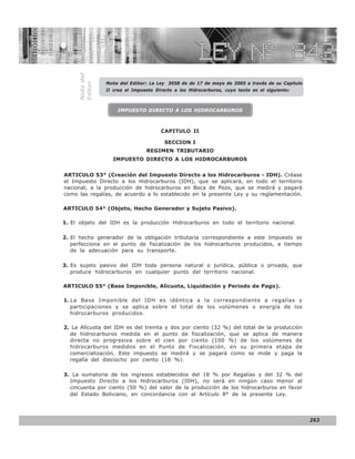 LEY N° 843


     Nota del   Nota del Editor: La Ley 3058 de de 17 de mayo de 2005 a través de su Capitulo
     Editor     II crea el Impuesto Directo a los Hidrocarburos, cuyo texto es el siguiente:



                    IMPUESTO DIRECTO A LOS HIDROCARBUROS



                                      CAPITULO II

                                        SECCION I
                                REGIMEN TRIBUTARIO
                  IMPUESTO DIRECTO A LOS HIDROCARBUROS


ARTICULO 53° (Creación del Impuesto Directo a los Hidrocarburos - IDH). Créase
el Impuesto Directo a los Hidrocarburos (IDH), que se aplicará, en todo el territorio
nacional, a la producción de hidrocarburos en Boca de Pozo, que se medirá y pagará
como las regalías, de acuerdo a lo establecido en la presente Ley y su reglamentación.

ARTICULO 54° (Objeto, Hecho Generador y Sujeto Pasivo).

1. El objeto del IDH es la producción Hidrocarburos en todo el territorio nacional.

2. El hecho generador de la obligación tributaria correspondiente a este Impuesto se
   perfecciona en el punto de fiscalización de los hidrocarburos producidos, a tiempo
   de la adecuación para su transporte.

3. Es sujeto pasivo del IDH toda persona natural o jurídica, pública o privada, que
   produce hidrocarburos en cualquier punto del territorio nacional.

ARTICULO 55° (Base Imponible, Alícuota, Liquidación y Periodo de Pago).

1. La Base Imponible del IDH es idéntica a la correspondiente a regalías y
   participaciones y se aplica sobre el total de los volúmenes o energía de los
   hidrocarburos producidos.

2. La Alícuota del IDH es del treinta y dos por ciento (32 %) del total de la producción
  de hidrocarburos medida en el punto de fiscalización, que se aplica de manera
  directa no progresiva sobre el cien por ciento (100 %) de los volúmenes de
  hidrocarburos medidos en el Punto de Fiscalización, en su primera etapa de
  comercialización. Este impuesto se medirá y se pagará como se mide y paga la
  regalía del dieciocho por ciento (18 %).

3. La sumatoria de los ingresos establecidos del 18 % por Regalías y del 32 % del
  Impuesto Directo a los Hidrocarburos (IDH), no será en ningún caso menor al
  cincuenta por ciento (50 %) del valor de la producción de los hidrocarburos en favor
  del Estado Boliviano, en concordancia con el Artículo 8° de la presente Ley.




                                                                                                263
 