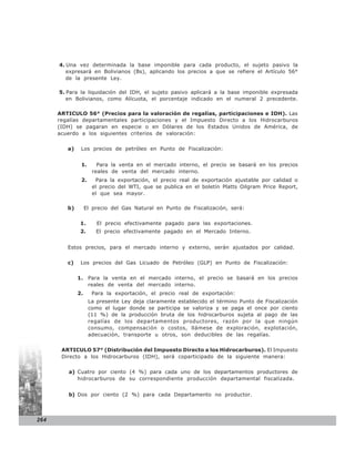 4. Una vez determinada la base imponible para cada producto, el sujeto pasivo la
         expresará en Bolivianos (Bs), aplicando los precios a que se refiere el Artículo 56°
         de la presente Ley.

      5. Para la liquidación del IDH, el sujeto pasivo aplicará a la base imponible expresada
         en Bolivianos, como Alícuota, el porcentaje indicado en el numeral 2 precedente.

      ARTICULO 56° (Precios para la valoración de regalías, participaciones e IDH). Las
      regalías departamentales participaciones y el Impuesto Directo a los Hidrocarburos
      (IDH) se pagaran en especie o en Dólares de los Estados Unidos de América, de
      acuerdo a los siguientes criterios de valoración:


         a)    Los precios de petróleo en Punto de Fiscalización:


               1.      Para la venta en el mercado interno, el precio se basará en los precios
                     reales de venta del mercado interno.
               2.     Para la exportación, el precio real de exportación ajustable por calidad o
                     el precio del WTI, que se publica en el boletín Platts Oilgram Price Report,
                     el que sea mayor.

         b)        El precio del Gas Natural en Punto de Fiscalización, será:


               1.      El precio efectivamente pagado para las exportaciones.
               2.      El precio efectivamente pagado en el Mercado Interno.


         Estos precios, para el mercado interno y externo, serán ajustados por calidad.


         c)    Los precios del Gas Licuado de Petróleo (GLP) en Punto de Fiscalización:


              1. Para la venta en el mercado interno, el precio se basará en los precios
                 reales de venta del mercado interno.
              2.     Para la exportación, el precio real de exportación:
                    La presente Ley deja claramente establecido el término Punto de Fiscalización
                    como el lugar donde se participa se valoriza y se paga el once por ciento
                    (11 %) de la producción bruta de los hidrocarburos sujeta al pago de las
                    regalías de los departamentos productores, razón por la que ningún
                    consumo, compensación o costos, llámese de exploración, explotación,
                    adecuación, transporte u otros, son deducibles de las regalías.


       ARTICULO 57° (Distribución del Impuesto Directo a los Hidrocarburos). El Impuesto
       Directo a los Hidrocarburos (IDH), será coparticipado de la siguiente manera:


         a) Cuatro por ciento (4 %) para cada uno de los departamentos productores de
            hidrocarburos de su correspondiente producción departamental fiscalizada.


         b) Dos por ciento (2 %) para cada Departamento no productor.



264
 