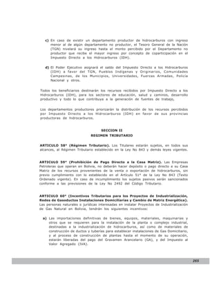 LEY N° 843
   c) En caso de existir un departamento productor de hidrocarburos con ingreso
      menor al de algún departamento no productor, el Tesoro General de la Nación
      (TGN) nivelará su ingreso hasta el monto percibido por el Departamento no
      productor que recibe el mayor ingreso por concepto de coparticipación en el
      Impuesto Directo a los Hidrocarburos (IDH).


   d) El Poder Ejecutivo asignará el saldo del Impuesto Directo a los Hidrocarburos
      (IDH) a favor del TGN, Pueblos Indígenas y Originarios, Comunidades
      Campesinas, de los Municipios, Universidades, Fuerzas Armadas, Policía
      Nacional y otros.


Todos los beneficiarios destinarán los recursos recibidos por Impuesto Directo a los
Hidrocarburos (IDH), para los sectores de educación, salud y caminos, desarrollo
productivo y todo lo que contribuya a la generación de fuentes de trabajo,


Los departamentos productores priorizarán la distribución de los recursos percibidos
por Impuesto Directo a los Hidrocarburos (IDH) en favor de sus provincias
productoras de hidrocarburos.


                                     SECCION II
                              REGIMEN TRIBUTARIO


ARTICULO 58° (Régimen Tributario). Los Titulares estarán sujetos, en todos sus
alcances, al Régimen Tributario establecido en la Ley No 843 y demás leyes vigentes.


ARTICULO 59° (Prohibición de Pago Directo a la Casa Matriz). Las Empresas
Petroleras que operan en Bolivia, no deberán hacer depósito o pago directo a su Casa
Matriz de los recursos provenientes de la venta o exportación de hidrocarburos, sin
previo cumplimiento con lo establecido en el Artículo 51° de la Ley No 843 (Texto
Ordenado vigente). En caso de incumplimiento los sujetos pasivos serán sancionados
conforme a las previsiones de la Ley No 2492 del Código Tributario.


ARTICULO 60° (Incentivos Tributarios para los Proyectos de Industrialización,
Redes de Gasoductos Instalaciones Domiciliarias y Cambio de Matriz Energética).
Las personas naturales o jurídicas interesadas en instalar Proyectos de Industrialización
de Gas Natural en Bolivia, tendrán los siguientes incentivos:

  a) Las importaciones definitivas de bienes, equipos, materiales, maquinarias y
     otros que se requieren para la instalación de la planta o complejo industrial,
     destinadas a la industrialización de hidrocarburos, así como de materiales de
     construcción de ductos y tuberías para establecer instalaciones de Gas Domiciliario,
     y al proceso de construcción de plantas hasta el momento de su operación,
     estarán liberadas del pago del Gravamen Arancelario (GA), y del Impuesto al
     Valor Agregado (IVA).




                                                                                            265
 