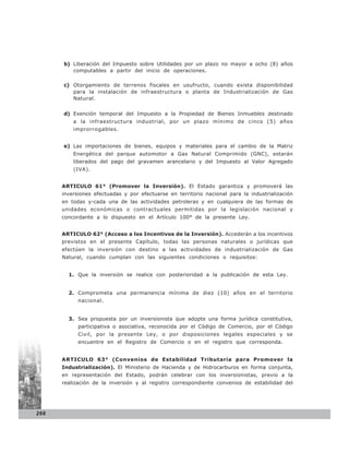b) Liberación del Impuesto sobre Utilidades por un plazo no mayor a ocho (8) años
         computables a partir del inicio de operaciones.

      c) Otorgamiento de terrenos fiscales en usufructo, cuando exista disponibilidad
         para la instalación de infraestructura o planta de Industrialización de Gas
         Natural.


      d) Exención temporal del Impuesto a la Propiedad de Bienes Inmuebles destinado
          a la infraestructura industrial, por un plazo mínimo de cinco (5) años
          improrrogables.


      e) Las importaciones de bienes, equipos y materiales para el cambio de la Matriz
          Energética del parque automotor a Gas Natural Comprimido (GNC), estarán
          liberados del pago del gravamen arancelario y del Impuesto al Valor Agregado
          (IVA).


      ARTICULO 61° (Promover la Inversión). El Estado garantiza y promoverá las
      inversiones efectuadas y por efectuarse en territorio nacional para la industrialización
      en todas y-cada una de las actividades petroleras y en cualquiera de las formas de
      unidades económicas o contractuales permitidas por la legislación nacional y
      concordante a lo dispuesto en el Artículo 100° de la presente Ley.


      ARTICULO 62° (Acceso a los Incentivos de la Inversión). Accederán a los incentivos
      previstos en el presente Capítulo, todas las personas naturales o jurídicas que
      efectúen la inversión con destino a las actividades de industrialización de Gas
      Natural, cuando cumplan con las siguientes condiciones o requisitos:


        1. Que la inversión se realice con posterioridad a la publicación de esta Ley.


        2. Comprometa una permanencia mínima de diez (10) años en el territorio
            nacional.


        3. Sea propuesta por un inversionista que adopte una forma jurídica constitutiva,
            participativa o asociativa, reconocida por el Código de Comercio, por el Código
            Civil, por la presente Ley, o por disposiciones legales especiales y se
            encuentre en el Registro de Comercio o en el registro que corresponda.


      ARTICULO 63° (Convenios de Estabilidad Tributaria para Promover la
      Industrialización). El Ministerio de Hacienda y de Hidrocarburos en forma conjunta,
      en representación del Estado, podrán celebrar con los inversionistas, previo a la
      realización de la inversión y al registro correspondiente convenios de estabilidad del




266
 
