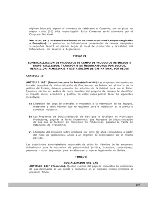 LEY N° 843
  régimen tributario vigente al momento de celebrarse el Convenio, por un plazo no
  mayor a diez (10) años improrrogable. Éstos Convenios serán aprobados por el
  Congreso Nacional.

  ARTICULO 64° (Incentivo a la Producción de Hidrocarburos de Campos Marginales
  y Pequeños). La producción de hidrocarburos provenientes de campos marginales
  y pequeños tendrá un premio según el nivel de producción y la calidad del
  hidrocarburo, de acuerdo a Reglamento.


                                     TITULO VI


 COMERCIALIZACION DE PRODUCTOS DE CAMPO DE PRODUCTOS REFINADOS E
    INDUSTRIALIZADOS, TRANSPORTE DE HIDROCARBUROS POR DUCTOS,
  REFINACION, ALMACENAJE Y DISTRIBUCION DE GAS NATURAL POR REDES


CAPITULO IV


ARTICULO 102° (Incentivos para la Industrialización). Las empresas interesadas en
instalar proyectos de industrialización de Gas Natural en Bolivia, en el marco de la
política del Estado, deberán presentar los estudios de factibilidad para que el Poder
Ejecutivo efectúe un análisis de costo beneficio del proyecto de manera de identificar
el impacto social, económico y político, en estos casos podrán tener los siguientes
incentivos:


  a) Liberación del pago de aranceles e impuestos a la internación de los equipos,
     materiales y otros insumos que se requieran para la instalación de la planta o
     complejo industrial;


  b) Los Proyectos de Industrialización de Gas que se localicen en Municipios
     Productores, pagarán la Tarifa Incremental. Los Proyectos de Industrialización
     de Gas que se localicen en Municipios No Productores, pagarán la Tarifa de
     Estampilla de Transporte;


  c) Liberación del Impuesto sobre utilidades por ocho (8) años computables a partir
     del inicio de operaciones, unido a un régimen de depreciación por el mismo
     periodo.


Las autoridades administrativas impulsarán de oficio los trámites de las empresas
industriales para la obtención de personalidad jurídica, licencias, concesiones,
permisos y otros requeridos para establecerse y operar legalmente en Bolivia.

                                       TITULO X

                            SOCIALIZACION DEL GAS
  ARTICULO 144° (Exención). Quedan exentos del pago de impuestos los volúmenes
  de gas destinados al uso social y productivo en el mercado interno referidos al
  presente Título.




                                                                                         267
 