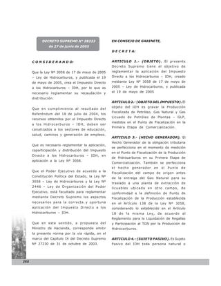 DECRETO SUPREMO N° 28223                 EN CONSEJO DE GABINETE,
                de 27 de junio de 2005
                                                     D E C R E T A:


      C O N S I D E R A N D O:                       ARTICULO 1.- (OBJETO). El presente
                                                     Decreto Supremo tiene el objetivo de
      Que la Ley Nº 3058 de 17 de mayo de 2005       reglamentar la aplicación del Impuesto
      – Ley de Hidrocarburos, y publicada el 19      Directo a los Hidrocarburos – IDH, creado
      de mayo de 2005, crea el Impuesto Directo      mediante Ley Nº 3058 de 17 de mayo de
      a los Hidrocarburos – IDH, por lo que es       2005 – Ley de Hidrocarburos, y publicada

      necesario reglamentar su recaudación y         el 19 de mayo de 2005

      distribución.
                                                     ARTICULO 2.- (OBJETO DEL IMPUESTO). El
                                                     objeto del IDH es gravar la Producción
      Que en cumplimiento al resultado del
                                                     Fiscalizada de Petróleo, Gas Natural y Gas
      Referéndum del 18 de julio de 2004, los
                                                     Licuado de Petróleo de Plantas – GLP,
      recursos obtenidos por el Impuesto Directo
                                                     medidos en el Punto de Fiscalización en la
      a los Hidrocarburos – IDH, deben ser
                                                     Primera Etapa de Comercialización.
      canalizados a los sectores de educación,
      salud, caminos y generación de empleos.
                                                     ARTICULO 3.- (HECHO GENERADOR). El
                                                     Hecho Generador de la obligación tributaria
      Que es necesario reglamentar la aplicación,
                                                     se perfecciona en el momento de medición
      coparticipación y distribución del Impuesto
                                                     en el Punto de Fiscalización de la Producción
      Directo a los Hidrocarburos – IDH, en
                                                     de Hidrocarburos en su Primera Etapa de
      aplicación a la Ley Nº 3058.
                                                     Comercialización. También se perfecciona
                                                     el   hecho   generador   en   el   Punto   de
      Que el Poder Ejecutivo de acuerdo a la
                                                     Fiscalización del campo de origen antes
      Constitución Política del Estado, la Ley Nº
                                                     de la entrega del Gas Natural para su
      3058 – Ley de Hidrocarburos y la Ley Nº        traslado a una planta de extracción de
      2446 – Ley de Organización del Poder           licuables ubicada en otro campo, de
      Ejecutivo, está facultado para reglamentar     conformidad a la definición de Punto de
      mediante Decreto Supremo los aspectos          Fiscalización de la Producción establecida
      necesarios para la correcta y oportuna         en el Artículo 138 de la Ley Nº 3058,
      apl i caci ón de l Impue sto Dire cto a lo s   considerando lo establecido en el Artículo
      Hidrocarburos – IDH.                           18 de la misma Ley, de acuerdo al
                                                     Reglamento para la Liquidación de Regalías
      Que en este sentido, a propuesta del           y Participación al TGN por la Producción de
      Ministro de Hacienda, corresponde emitir       Hidrocarburos.
      la presente norma por la vía rápida, en el
      marco del Capítulo IX del Decreto Supremo      ARTICULO 4.- (SUJETO PASIVO). Es Sujeto
      Nº 27230 de 31 de octubre de 2003.             Pasivo del IDH toda persona natural o




268
 