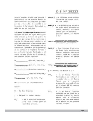 LEY N° 843
                                                                               D.S. N° 28223
jurídica, pública o privada, que produzca y                       PPC%i = Es el Porcentaje de Participación
comercialice en la primera etapa de                                            Contractual del Sujeto Pasivo
comercialización los productos gravados                                        en cada campo.
por este Impuesto, de acuerdo a su
Porcentaje de Participación Contractual en                        PVMIj% = Es el Porcentaje de las ventas
cada uno de sus contratos.                                                     del Sujeto Pasivo en el Mercado
                                                                               Interno, respecto a sus ventas
                                                                               totales, para el respectivo
ARTICULO 5.- (BASE IMPONIBLE). La Base
                                                                               producto: Petróleo, Gas Natural
Imponible del IDH del Sujeto Pasivo para
                                                                               o GLP
cada producto y mercado es igual a la
sumatoria por campo de los volúmenes o
                                                                              VOLUMEN VENDIDO EN EL MERCADO INTERNOj
energía de hidrocarburos medidos en el                            PVMIj =   VOLUMEN VENDIDO EN EL MERCADO INTERNOj Y EN
                                                                               EL MERCADO EXTERNOj EL MECADO EXTERNO
Punto de Fiscalización en su Primera Etapa
de Comercialización, multiplicado por su
Participación Contractual, por el porcentaje                      PVMEj%      = Es el Porcentaje de las ventas
de sus ventas en el respectivo mercado y                                       del Sujeto Pasivo en el Mercado
por su Precio Promedio Ponderado en el                                         Externo, respecto a sus ventas
mismo mercado definido en el Artículo 12                                       to tales,    para     el   respectiv o
del presente Decreto Supremo.                                                  producto: petróleo, Gas Natural
                                                                               o GLP
BIPETRÓLEO MERCADO INTERNO = ∑(PFi ∗ PPCi ∗ PVMI j ∗ PPPMIj )

                                                                              VOLUMEN VENDIDO EN EL MERCADO EXTERNOj

BIPETRÓLEO MERCADO EXTERNO = ∑(PFi ∗ PPCi ∗ PVMEj ∗ PPPMEj )      PVMEj =   VOLUMEN VENDIDO EN EL MERCADO INTERNOj Y EN
                                                                               EL MERCADO EXTERNOj EL MECADO EXTERNO


BIGAS NATURAL MERCADO INTERNO = ∑(PFi ∗ PPCi ∗ PVMIj ∗ PPPMIj )
                                                                  j. es: Petróleo, Gas Natural o GLP

BIGAS NATURAL MERCADO EXTERNO = ∑(PFi ∗ PPCi ∗ PVMEj ∗ PPP MEj)
                                                                  PPP MIj     =     Es     el   Precio     Promedio
                                                                               Ponderado de las ventas en el
BIGLP MERCADO INTERNO = ∑(PFi ∗ PPC i ∗ PVMIj ∗ PPP MIj)
                                                                               mercado interno del Sujeto
                                                                               P asivo     p ara    el    respectiv o
BIGLP MERCADO EXTERNO = ∑(PFi ∗ PPC i ∗ PVMEj ∗ PPPMEj )
                                                                               producto, tal como está definido
                                                                               en el Artículo 12 del presente
Donde:                                                                         Decreto Supremo.

BI = Es Base Imponible                                            PPP MEj     =     Es     el   Precio     Promedio
                                                                               Ponderado de las ventas en el
i
      = Es igual a 1 hasta n campos                                            mercado externo del Sujeto
                                                                               P asivo     p ara    el    respectiv o
PFi            = Es la Producción Fiscalizada                                  producto, tal como está definido
                para      cada      campo         para      el                 en el Artículo 12 del presente
                respectivo producto.                                           Decreto Supremo.




                                                                                                                          269
 