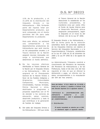 LEY N° 843
                                                                       D.S. N° 28223
     11%     de    la     producción,           y    el             el Tesoro General de la Nación
     31.25% de la distribución del                                  deduciendo lo establecido en los
     Impuesto             Directo          a        los             numerales        precedentes,        se
     Hidrocarburos – IDH, formarán                                  transferirá cinco por ciento (5%)
     parte     del      ingreso       total         por             al Fondo de Ayuda Interna para
     Departamento productor, que                                    el Desarrollo Nacional, previa
     será comparada con el monto                                    asignación presupuestaria, según
                                                                    lo dispuesto en el inciso b) del
     percibido       del      2%      para      cada
                                                                    Artículo 142 de la Ley N° 3058.
     Departamento no productor.

                                                          El Impuesto Directo a los Hidrocarburos –
     Para este efecto, se estimará
                                                          IDH no forma parte de la retención
     una       compensación                a        los
                                                          automática diaria del porcentaje aprobado
     departamentos productores de
                                                          de los Impuestos Internos con destino al
     hidrocarburos que será inscrito
                                                          Servicio del Impuestos Nacionales y a la
     en los presupuestos anuales y el
                                                          Superintendencia Tributaria, establecidos
     Tesoro General de la Nación                          en la Ley N° 2166 de 22 de diciembre de
     asignará recursos mensuales con                      2000 y la Ley N° 2492 de 2 de agosto de
     cargo     a     conciliaciones              que      2003.
     determinen el monto definitivo.
                                                          La Administración Tributaria remitirá a
2.   De      los     recursos             efectivos       conocimiento del Ministerio de Hacienda,
     distribuidos al Tesoro General de                    del Ministerio de Hidrocarburos y de las
     la Nación por el Impuesto Directo                    Prefecturas, hasta el día diez (10) del mes
     a los Hidrocarburos – IDH, se                        siguiente al mes en que se efectuó la
     asignará        en       el    Presupuesto           declaración y pago, un informe con los
     General de la Nación fondos a                        datos correspondientes a la recaudación
     favor de los Pueblos Indígenas y                     del IDH del mes anterior.
     Originarios,                  Comunidad es
     Campesinas,                     Municipios,
     Universidades, Fuerzas Armadas,                      Nota del Editor: El D.S. 28421 de ,21/10/05, a
                                                          través de su Artículo 2, modifica el Articulo 8 de
     Policía       Nacional           y        otros,
                                                          este Decreto Supremo de la siguiente manera:
     destinados           a        programas          y
     proyectos específicos con el fin
                                                          “ARTICULO      8.-   (DISTRIBUCION         DEL
     de atender a los sectores de
                                                          IMPUESTO           DIRECTO         A       LOS
     educación,           salud,          caminos,        HIDROCARBUROS — IDH Y ASIGNACION
     desarrollo productivo y todo lo                      DE COMPETENCIAS).
     que contribuya a la generación
     de fuentes de trabajo.                               I. Distribución:


3.   Del saldo del Impuesto Directo a                         El monto recaudado en efectivo por el IDH,

     los Hidrocarburos – IDH que recibe                        se distribuirá según el siguiente detalle:




                                                                                                               271
 