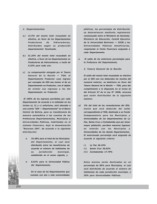 1. Departamentos                                            públicas, los porcentajes de distribución
                                                                  se determinaran mediante reglamento
      a)       12.5% del monto total recaudado en                 consensuado entre el Ministerio de Hacienda,
               efectivo, en favor de los Departamentos            Ministerio de Educación, Comité Ejecutivo
               Productores         de   hidrocarburos,            de la Universidad Boliviana — CEUB y las
               distribuidos   según     su   producción           Universidades       Públicas    beneficiarias,
               departamental fiscalizada.                         respetando el límite financiero asignado a
                                                                  cada Departamento.
      b)       31.25% del monto total recaudado en
               efectivo, a favor de los Departamentos no     o    El saldo de los anteriores porcentajes para
               Productores de hidrocarburos, a razón de           la Prefectura del Departamento.
               6.25% para cada uno.
                                                                  2. Tesoro General de la Nación
      c)       La compensación otorgada por el Tesoro
               General   de   la   Nación    —   TGN,   al        El saldo del monto total recaudado en efectivo
               Departamento Productor cuyo ingreso                por el IDH una vez deducidos los montos del
               por concepto de IDH sea menor al de un             numeral anterior, se destinara en favor del
               Departamento no Productor, con el objeto           Tesoro General de la Nación — TGN, para dar
               de nivelar sus ingresos a los del                  cumplimiento a lo dispuesto en el inciso d)
               Departamento no Productor.                         del Articulo 57 de la Ley N° 3058, recursos
                                                                  que serán distribuidos de la siguiente
      El 100% de los ingresos percibidos por cada                 manera:
      Departamento de acuerdo a lo señalado en los
      incisos a), b) y c) anteriores, será abonado a         a)   5% del total de las recaudaciones del IDH,
      una cuenta “IDH — Departamental” en el Banco                monto     que     será   deducido   del   saldo
      Central de Bolivia, para su transferencia de                correspondiente al TGN, destinado a un Fondo
      manera automática a las cuentas de las                      Compensatorio para los Municipios y
      Prefecturas Departamentales, Municipios y                   Universidades de los Departamentos de La
      Universidades Públicas, habilitadas en el                   Paz, Santa Cruz y Cochabamba que por tener
      sistema financiero, bajo la denominación                    mayor población, perciben menores ingresos
      “Recursos IDH”, de acuerdo a la siguiente                   en     relación    con    los   Municipios    y
      distribución:                                               Universidades de los demás Departamentos.
                                                                  El mencionado porcentaje será asignado de
           o     34.48% para el total de los Municipios           acuerdo al siguiente criterio:
                 del Departamento, el cual será
                 distribuido entre los beneficiarios de           i)     La Paz 46.19%
                 acuerdo al número de habitantes de               ii)    Santa Cruz 36.02%
                 su      jurisdicción        municipal,           iii)   Cochabamba 17.79%
                 establecido en el censo vigente, y


           o     8.62% para la Universidad Pública                Estos montos serán destinados en un
                 del Departamento.                                porcentaje de 80% para Municipios, el cual
                                                                  será distribuido de acuerdo al número de
                 En el caso de los Departamentos que              habitantes de cada jurisdicción municipal, y
                 cuenten con dos o más universidades              20% para Universidades Públicas.




272
 