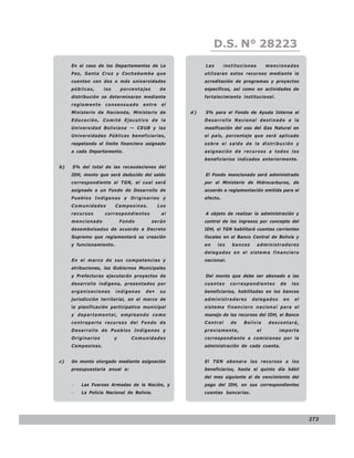 LEY N° 843
                                                             D.S. N° 28223
     En el caso de los Departamentos de La              Las       instituciones        mencionadas
     Paz, Santa Cruz y Cochabamba que                   utilizaran estos recursos mediante la
     cuenten con dos o más universidades                acreditación de programas y proyectos
     públicas,     los       porcentajes     de         específicos, así como en actividades de
     distribución se determinaran mediante              fortalecimiento institucional.
     reglamento    consensuado       entre    el
     Ministerio de Hacienda, Ministerio de         d)   5% para el Fondo de Ayuda Interna al
     Educación, Comité Ejecutivo de la                  Desarrollo Nacional destinado a la
     Universidad Boliviana — CEUB y las                 masificación del uso del Gas Natural en
     Universidades Públicas beneficiarias,              el país, porcentaje que será aplicado
     respetando el límite financiero asignado           sobre el saldo de la distribución y
     a cada Departamento.                               asignación de recursos a todos los
                                                        beneficiarios indicados anteriormente.
b)   5% del total de las recaudaciones del
     IDH, monto que será deducido del saldo             El Fondo mencionado será administrado
     correspondiente al TGN, el cual será               por el Ministerio de Hidrocarburos, de
     asignado a un Fondo de Desarrollo de               acuerdo a reglamentación emitida para el
     Pueblos Indígenas y Originarios y                  efecto.
     Comunidades         Campesinas.         Los
     recursos      correspondientes           al        A objeto de realizar la administración y
     mencionado              Fondo         serán        control de los ingresos por concepto del
     desembolsados de acuerdo a Decreto                 IDH, el TGN habilitará cuentas corrientes
     Supremo que reglamentará su creación               fiscales en el Banco Central de Bolivia y
     y funcionamiento.                                  en    los    bancos       administradores
                                                        delegados en el sistema financiero
     En el marco de sus competencias y                  nacional.
     atribuciones, los Gobiernos Municipales
     y Prefecturas ejecutarán proyectos de              Del monto que debe ser abonado a las
     desarrollo indígena, presentados por               cuentas     correspondientes        de    los
     organizaciones      indígenas    de•     su        beneficiarios, habilitadas en los bancos
     jurisdicción territorial, en el marco de           administradores       delegados      en    el
     la planificación participativa municipal           sistema financiero nacional para el
     y departamental, empleando como                    manejo de los recursos del IDH, el Banco
     contraparte recursos del Fondo de                  Central     de    Bolivia       descontará,
     Desarrollo de Pueblos Indígenas y                  previamente,              el       importe
     Originarios         y       Comunidades            correspondiente a comisiones por la
     Campesinas.                                        administración de cada cuenta.


c)   Un monto otorgado mediante asignación              El TGN abonara los recursos a los
     presupuestaria anual a:                            beneficiarios, hasta el quinto día hábil
                                                        del mes siguiente al de vencimiento del
     −   Las Fuerzas Armadas de la Nación, y            pago del IDH, en sus correspondientes
     −   La Policía Nacional de Bolivia.                cuentas bancarias.




                                                                                                        273
 