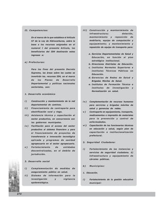 II. Competencias:                                     iii)   Construcción    y     mantenimiento          de
                                                                   infraestructura;                    dotación,
             En el marco de lo que establece el Artículo           mantenimiento         y     reposición       de
             57 de la Ley de Hidrocarburos, sobre la               mobiliario, equipo de computación y

             base a los recursos asignados en el                   equipamiento; y mantenimiento y

             numeral I del presente Artículo, los                  reposición de equipo de transporte para:

             beneficiarios del IDH destinarán estos
                                                                   a . Servicios Departamentales de Salud y
             ingresos a:
                                                                     Educación,     en       función    al     plan
                                                                     estratégico institucional.
      a) Prefecturas:
                                                                   b . Direcciones Distritales de Educación.
                                                                   c. Institutos Normales Superiores e
             Para los fines del presente Decreto
                                                                     Institutos   Técnicos          Públicos    en
             Supremo, las áreas sobre las cuales se
                                                                     Educación.
             invertirán los. recursos IDH, en el marco
                                                                   d. Gerencias de Redes de Salud y
             de    los     Planes       de    Desarrollo
                                                                     Brigadas Móviles de Salud.
             Departamental y políticas nacionales                  e. Institutos de Formación Técnica e
             sectoriales, son:                                       Institutos    de        Investigación        y
                                                                     Normalización en salud.
      1. Desarrollo económico


      i)     Construcción y mantenimiento de la red         iv)    Complementación de recursos humanos
             departamental de caminos.                             para servicios y brigadas móviles de
      ii)    Financiamiento de contraparte para                    salud y gerencias de. redes.
             electrificación rural y riego.                 v)     Contraparte en equipamiento, transporte,
      iii)   Asistencia técnica y capacitación al                  medicamentos e impresión de materiales
             sector productivo, en concurrencia con                para   la   prevención       y    control    de
             los gobiernos municipales.                            enfermedades.
      iv)    Facilitación para el acceso del sector         vi)    Capacitación de los funcionarios técnicos

             productivo al sistema financiero y para               en educación y salud, según plan de

             el financiamiento de proyectos de                     capacitación    e    institucionalización
                                                                   prefectural.
             transferencia e innovación tecnológica
             aplicada y programas de sanidad
                                                            3. Seguridad Ciudadana:
             agropecuaria en el sector agropecuario.
      v)     Fortalecimiento        de         entidades
                                                            i)     Fortalecimiento de las instancias y
             descentralizadas, en el ámbito de
                                                                   servicios de seguridad ciudadana. ü)
             jurisdicción.
                                                                   Infraestructura y equipamiento de
                                                                   cárceles públicas.
      2. Desarrollo social

                                                            b)     Municipios:
      i)     Complementación        de       medidas   de
             aseguramiento público en salud.                1. Educación.
      ii)    Sistema     de   información       para   la
             investigación          y          vigilancia   i)     Fortalecimiento de la gestión educativa
             epidemiológica.                                       municipal:




274
 